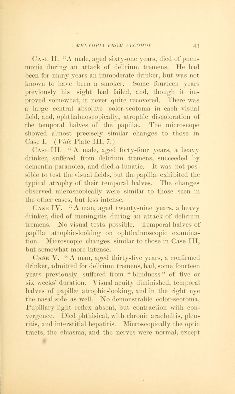Case II. A male, aged sixty-one years, died of pneu- monia during- an attack of delirium tremens. lie had been for many years an immoderate drinker, but was not known to have been a smoker. Some fourteen years previously his sight had failed, and, though it im- proved somewhat, it never quite recovered. There was a large central absolute color-scotoma in each visual field, and, ophthalmoscopically, atrophic discoloration of the temporal halves of the papilla1. The microscope showed almost precisely similar changes to those in Case I. {Vide Plate III, 7.) Case III. A male, aged forty-four years, a heavy drinker, suffered from delirium tremens, succeeded by dementia paranoica, and died a lunatic. It was not pos- sible to test the visual fields, but the papillae exhibited the typical atrophy of their temporal halves. The changes observed microscopically were similar to those seen in the other cases, but less intense. Case IV.  A man, aged twenty-nine years, a heavy drinker, died of meningitis during an attack of delirium tremens. ]STo visual tests possible. Temporal halves of papilla1 atrophic-looking on ophthalmoscopic examina- tion. Microscopic changes similar to those in Case III, but somewhat more intense. Case V.  A man, aged thirty-five years, a confirmed drinker, admitted for delirium tremens, had, some fourteen years previously, suffered from  blindness  of five or six weeks' duration. Visual acuity diminished, temporal halves of papilla' atrophic-looking, and in the right eye the nasal side as well. ~No demonstrable color-scotoma, Pupillary light reflex absent, but contraction with con- vergence. Died phthisical, with chronic arachnitis, pleu- ritis, and interstitial hepatitis. Microscopically the optic tracts, the chiasma, and the nerves were normal, except