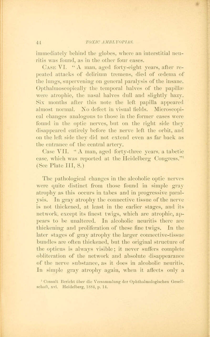 immediately behind the globes, where an interstitial neu- ritis was found, as in the other four cases. Case VI.  A man, aged forty-eight years, after re- peated attacks of delirium tremens, died of oedema of the lungs, supervening on general paralysis of the insane. Opthalmoscopically the temporal halves of the papillae were atrophic, the nasal halves dull and slightly hazy. Six months after this note the left papilla appeared almost normal. JN~o defect in visual fields. Microscopi- cal changes analogous to those in the former cases were found in the optic nerves, but on the right side they disappeared entirely before the nerve left the orbit, and on the left side they did not extend even as far back as the entrance of the central artery. Case VII.  A man, aged forty-three years, a tabetic case, which was reported at the Heidelberg Congress.1 (See Plate III, 8.) The pathological changes in the alcoholic optic nerves were quite distinct from those found in simple gray atrophy as this occurs in tabes and in progressive paral- ysis. In gray atrophy the connective tissue of the nerve is not thickened, at least in the earlier stages, and its network, except its finest twigs, which are atrophic, ap- pears to be unaltered. In alcoholic neuritis there are thickening and proliferation of these fine twigs. In the later stages of gray atrophy the larger connective-tissue bundles are often thickened, but the original structure of the opticus is always visible; it never suffers complete obliteration of the network and absolute disappearance of the nerve substance, as it does in alcoholic neuritis. In simple gray atrophy again, when it affects only a 1 Consult Bericht iiber die Versammlung der < Ipbtbalmologiscben Gesell- scbaft, xvi. Heidelberg, 1884, p. 14.