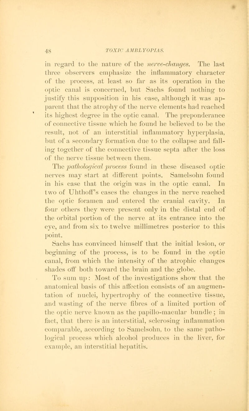 in regard to the nature of the nerve-changes. The last three observers emphasize the inflammatory character of the process, at least so far as its operation in the optic canal is concerned, but Sachs found nothing to justify this supposition in his case, although it was ap- parent that the atrophy of the nerve elements had reached its highest degree in the optic canal. The preponderance of connective tissue which he found he believed to be the result, not of an interstitial inflammatory hyperplasia, but of a secondary formation due to the collapse and fall- ing together of the connective tissue septa after the loss of the nerve tissue between them. The pathological 2?rocess found in these diseased optic nerves may start at different points. Samelsohn found in his case that the origin was in the optic canal. In two of Uhthoff's cases the changes in the nerve reached the optic foramen and entered the cranial cavity. In four others they were present only in the distal end of the orbital portion of the nerve at its entrance into the eye, and from six to twelve millimetres posterior to this point. Sachs has convinced himself that the initial lesion, or beginning of the process, is to be found in the optic canal, from which the intensity of the atrophic changes shades off both toward the brain and the globe. To sum up: Most of the investigations show that the anatomical basis of this affection consists of an augmen- tation of nuclei, hypertrophy of the connective tissue, and wasting of the nerve fibres of a limited portion of the optic nerve known as the papillo-macular bundle ; in fact, that there is an interstitial, sclerosing inflammation comparable, according to Samelsohn, to the same patho- logical process which alcohol produces in the liver, for example, an interstitial hepatitis.