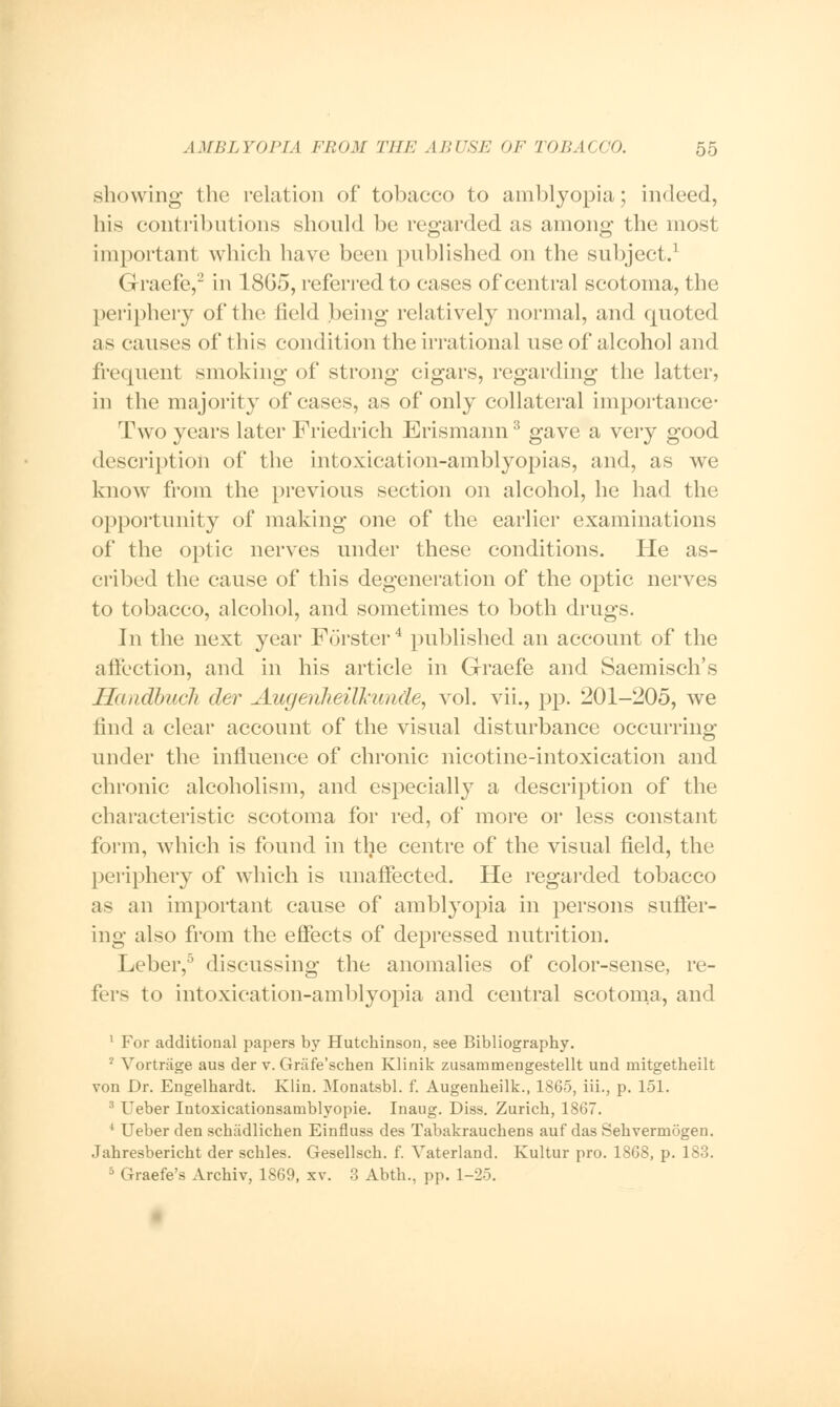 showing the relation of tobacco to amblyopia; indeed, his contributions should be regarded as among the most important which have been published on the subject.1 Graefe,'2 in 18G5, referred to cases of central scotoma, the periphery of the field being relatively normal, and quoted as causes of this condition the irrational use of alcohol and frequent smoking of strong cigars, regarding the latter, in the majority of cases, as of only collateral importance- Two years later Friedrieh Erismann3 gave a very good description of the intoxication-amblyopias, and, as we know from the previous section on alcohol, he had the opportunity of making one of the earlier examinations of the optic nerves under these conditions. He as- cribed the cause of this degeneration of the optic nerves to tobacco, alcohol, and sometimes to both drugs. In the next year Forster4 published an account of the affection, and in his article in Graefe and Saemisch's Haudbucli der Augenheilkwirfe, vol. vii., pp. 201-205, we find a clear account of the visual disturbance occurring under the influence of chronic nicotine-intoxication and chronic alcoholism, and especially a description of the characteristic scotoma for red, of more or less constant form, which is found in the centre of the visual field, the periphery of which is unaffected. He regarded tobacco as an important cause of amblyopia in persons suffer- ing also from the effects of depressed nutrition. Leber,5 discussing the anomalies of color-sense, re- fers to intoxieation-amblyopia and central scotoma, and 1 For additional papers by Hutchinson, see Bibliography. '2 Vortriige aus der v. Grafe'schen Klinik zusammengestellt und mitgetheilt von Dr. Engelhardt. Klin. Monatsbl. f. Augenheilk., 1865, Hi., p. 151. 3 Ueber Intoxicationsamblyopie. Inaug. Diss. Zurich, 1867. 4 Ueber den schadlichen Einfluss des Tabakrauchens auf das Sehvermogen. Jahresbericht der schles. Gesellsch. f. Vaterland. Kultur pro. 1868, p. 183. 5 Graefe's Archiv, 1869, xv. 3 Abth., pp. 1-25.