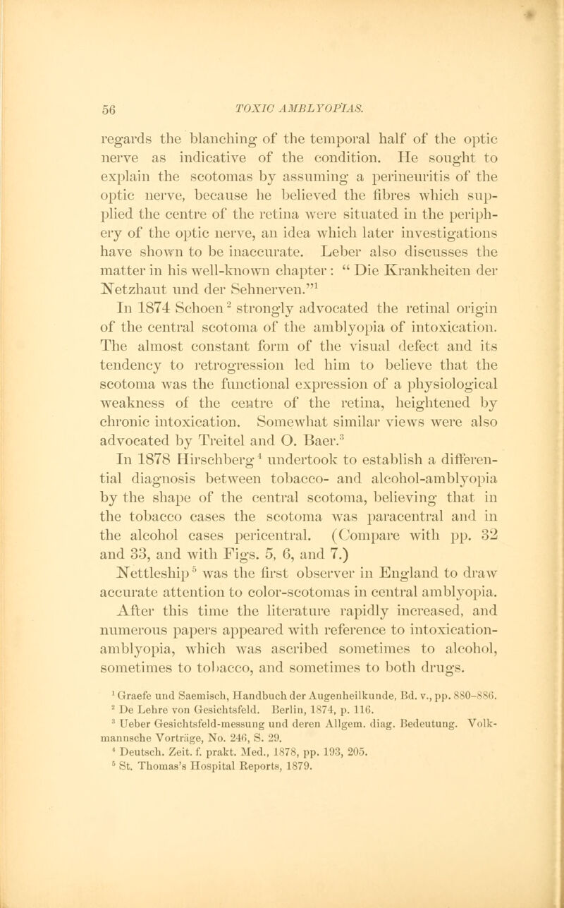 regards the blanching of the temporal half of the optic nerve as indicative of the condition. He sought to explain the scotomas by assuming a perineuritis of the optic nerve, because he believed the fibres which sup- plied the centre of the retina were situated in the periph- ery of the optic nerve, an idea which later investigations have shown to be inaccurate. Leber also discusses the matter in his well-known chapter:  Die Krankheiten der Netzhaut mid. der Sehnerven.1 In 1874 Schoen2 strongly advocated the retinal origin of the central scotoma of the amblyopia of intoxication. The almost constant form of the visual defect and its tendency to retrogression led him to believe that the scotoma was the functional expression of a physiological weakness of the centre of the retina, heightened by chronic intoxication. Somewhat similar views were also advocated by Treitel and O. Baer.3 In 1878 Hirschberg4 undertook to establish a differen- tial diagnosis between tobacco- and alcohol-amblyopia by the shape of the central scotoma, believing that in the tobacco cases the scotoma was paracentral and in the alcohol cases pericentral. (Compare with pp. 32 and 33, and with Figs. 5, 6, and 7.) Nettleship5 was the first observer in England to draw accurate attention to color-scotomas in central amblyopia. After this time the literature rapidly increased, and numerous papers appeared with reference to intoxication- amblyopia, which was ascribed sometimes to alcohol, sometimes to tobacco, and sometimes to both drugs. 1 Graefe und Saemisch, Handbuch der Augenheilkunde, Bd. v., pp. 880-880. 2 De Lehre von Gesichtsfeld. Berlin, 1874, p. 11(3. 3 Ueber Gesichtsfeld-messung und deren Allgem. diag. Bedeutung. Volk- mannsche Vortriige, No. 240, S. 29. 4 Deutsch. Zeit. f. prakt. Med., 1878, pp. 193, 205. 5 St. Thomas's Hospital Reports, 1879.