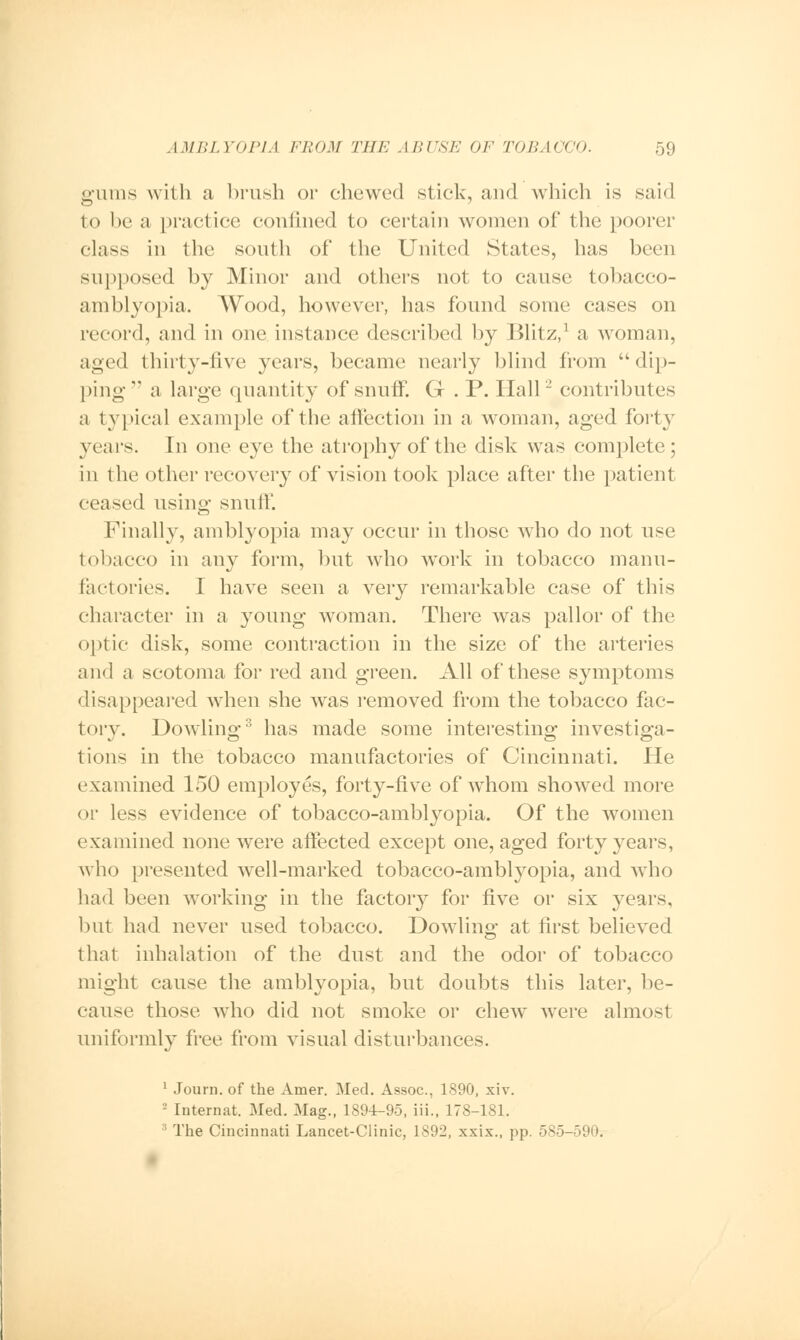 gums with a brush or chewed stick, and which is said to be a practice confined to certain women of the poorer class in the south of the United States, has been supposed by Minor and others not to cause tobacco- am blyopi a. Wood, however, has found some cases on record, and in one instance described by Blitz,] a woman, aged thirty-five years, became nearly blind from dip- ping a large quantity of snuff. G . P. Hall'2 contributes a typical example of the affection in a woman, aged forty years. In one eye the atrophy of the disk was complete; in the other recovery of vision took place after the patient ceased using snuff. Finally, amblyopia may occur in those Avho do not use tobacco in any form, but who work in tobacco manu- factories. I have seen a very remarkable case of this character in a young woman. There was pallor of the optic disk, some contraction in the size of the arteries and a scotoma for red and green. All of these symptoms disappeared when she was removed from the tobacco fac- tory. Dowling3 has made some interesting investiga- tions in the tobacco manufactories of Cincinnati. He examined 150 employes, forty-five of whom showed more or less evidence of tobacco-amblyopia. Of the women examined none were affected except one, aged forty years, who presented well-marked tobacco-amblyopia, and who had been working in the factory for five or six years, but had never used tobacco. Dowling at first believed that inhalation of the dust and the odor of tobacco might cause the amblyopia, but doubts this later, be- cause those who did not smoke or chew were almost uniformly free from visual disturbances. 1 Journ. of the Amer. Med. Assoc, 1890, xiv. ' Internal;. Med. Mag., 1894-95, iii., 178-181. :1 The Cincinnati Lancet-Clinic, 1S92, xxix., pp. 585-590.