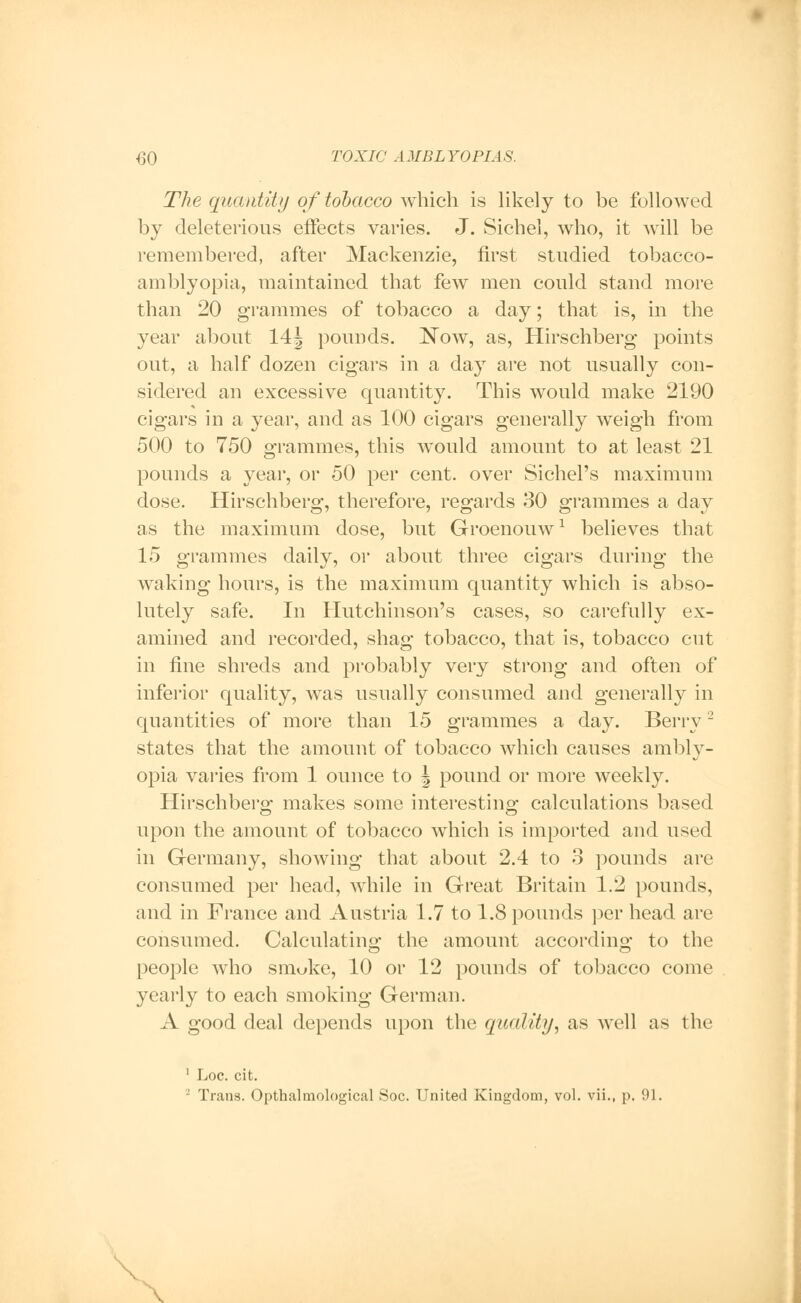 The quantity of tobacco which is likely to be followed by deleterious effects varies. J. Sichel, who, it will be remembered, after Mackenzie, first studied tobacco- amblyopia, maintained that few men could stand more than 20 grammes of tobacco a day; that is, in the year about 14J pounds. Now, as, Hirschberg points out, a half dozen cigars in a day are not usually con- sidered an excessive quantity. This would make 2190 cigars in a year, and as 100 cigars generally weigh from 500 to 750 grammes, this would amount to at least 21 pounds a year, or 50 per cent, over Sichel's maximum dose. Hirschberg, therefore, regards 30 grammes a day as the maximum dose, but Groenouw1 believes that 15 grammes daily, or about three cigars during the waking hours, is the maximum quantity which is abso- lutely safe. In Hutchinson's cases, so carefully ex- amined and recorded, shag tobacco, that is, tobacco cut in fine shreds and probably very strong and often of inferior quality, was usually consumed and generally in quantities of more than 15 grammes a day. Berry2 states that the amount of tobacco which causes ambly- opia varies from 1 ounce to \ pound or more weekly. Hirschberg makes some interesting calculations based upon the amount of tobacco which is imported and used in Germany, showing that about 2.4 to 3 pounds are consumed per head, while in Great Britain 1.2 pounds, and in France and Austria 1.7 to 1.8 pounds per head are consumed. Calculating the amount according to the people who smoke, 10 or 12 pounds of tobacco come yearly to each smoking German. A good deal depends upon the quality, as well as the 1 Loc. cit. - Trans. Opthaletiological Soc. United Kingdom, vol. vii., p. 91. .