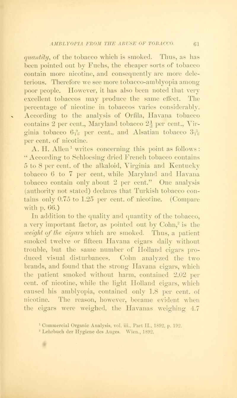 quantity, of the tobacco which is smoked. Thus, as has been pointed out by Fuchs, the cheaper sorts of tobacco contain more nicotine, and consequently are more dele- terious. Therefore we see more tobacco-amblyopia among poor people. However, it has also been noted that very excellent tobaccos may produce the same effect. The percentage of nicotine in tobaccos varies considerably. According to the analysis of Orfila, Havana tobacco contains 2 per cent., Maryland tobacco 2| per cent., Vir- ginia tobacco 6i!(f per cent., and Alsatian tobacco 3fx,- per cent, of nicotine. A. II. Allen1 Avrites concerning this point as follows :  According to Schloesing dried French tobacco contains 5 to 8 per cent, of the alkaloid, Virginia and Kentucky tobacco 6 to 7 per cent, while Maryland and Havana tobacco contain only about 2 per cent. One analysis (authority not stated) declares that Turkish tobacco con- tains only 0.75 to 1.25 per cent, of nicotine. (Compare with p. 06.) In addition to the quality and quantity of the tobacco, a very important factor, as pointed out by Cohn,2 is the weight of the cigars which are smoked. Thus, a patient smoked twelve or fifteen Havana cigars daily without trouble, but the same number of Holland cigars pro- duced visual disturbances. Cohn analyzed the two brands, and found that the strong Havana cigars, which the patient smoked without harm, contained 2.02 per cent, of nicotine, while the light Holland cigars, which O O 7 caused his amblyopia, contained only 1.8 per cent, of nicotine. The reason, however, became evident when the cigars were weighed, the Havanas weighing 4.7 1 Commercial Organic Analysis, vol. iii., Part II., 1S92, p. 192, - Lehrbuch der Hygiene des Auges. Wien., 1892.