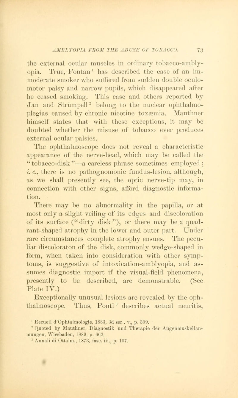 the external ocular muscles in ordinary tobacco-ambly- opia. True, Fontan* has described the case of an im- moderate smoker who suffered from sudden double oculo- motor palsy and narrow pupils, which disappeared after he ceased smoking. This case and others reported by Jan and Striimpell2 belong to the nuclear ophthalmo- plegias caused b}r chronic nicotine toxaemia. Mautlmer himself states that with these exceptions, it may be doubted whether the misuse of tobacco ever produces external ocular palsies. The ophthalmoscope does not reveal a characteristic appearance of the nerve-head, which may be called the  tobacco-disk —a careless phrase sometimes employed; i. e., there is no pathognomonic fundus-lesion, although, as we shall presently see, the optic nerve-tip may, in connection with other signs, afford diagnostic informa- tion. There may be no abnormality in the papilla, or at most only a slight veiling of its edges and discoloration of its surface (dirty disk'1), or there may be a quad- rant-shaped atrophy in the lower and outer part. Under rare circumstances complete atrophy ensues. The pecu- liar discoloraton of the disk, commonly wedge-shaped in form, when taken into consideration with other symp- toms, is suggestive of intoxication-amblyopia, and as- sumes diagnostic import if the visual-field phenomena, presently to be described, are demonstrable. (See Plate IV.) Exceptionally unusual lesions are revealed by the oph- thalmoscope. Thus, Ponti3 describes actual neuritis, 1 Recueil d'Ophtalmologie, 1883, 3d ser., v., p. 309. 2 Quoted by Mauthner, Diagnostik und Therapie der Augeninuskellan- mungen, Wiesbaden, 1889, p. 662. 3 Annali di Ottalm., 1873, fasc. iii., p. 107.