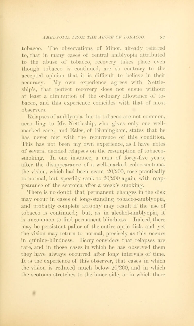 tobacco. The observations of Minor, already referred to, that in many eases of central amblyopia attributed to the abuse of tobacco, recovery takes place even though tobacco is continued, are so contrary to the accepted opinion that it is difficult to believe in their accuracy. My own experience agrees with Nettle- ship's, that perfect recovery does not ensue without at least a diminution of the ordinary allowance of to- bacco, and this experience coincides with that of most observers. Relapses of amblyopia due to tobacco are not common, according to Mr. Nettleship, who gives only one well- marked ease; and Eales, of Birmingham, states that he has never met with the recurrence of this condition. This has not been my own experience, as I have notes of several decided relapses on the resumption of tobacco- smoking. In one instance, a man of forty-five years, after the disappearance of a well-marked color-scotoma, the vision, which had been scant 20/200, rose practically to normal, but speedily sank to 20/200 again, with reap- pearance of the scotoma after a week's smoking. There is no doubt that permanent changes in the disk may occur in cases of long-standing tobacco-amblyopia, and probably complete atrophy may result if the use of tobacco is continued; but, as in alcohol-amblyopia, it is uncommon to find permanent blindness. Indeed, there may be persistent pallor of the entire optic disk, and yet the vision may return to normal, precisely as this occurs in quinine-blindness. Berry considers that relapses are rare, and in those cases in which he has observed them they have always occurred after long intervals of time. It is the experience of this observer, that cases in which the vision is reduced much below' 20/200, and in wdiich the scotoma stretches to the inner side, or in which there