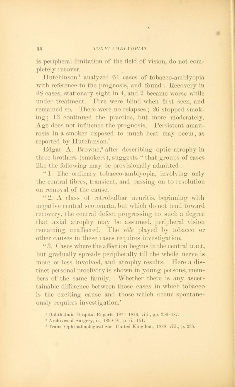 is peripheral limitation of the field of vision, do not com- pletely recover. Hutchinson1 analyzed 64 cases of tobacco-amblyopia with reference to the prognosis, and found : Recovery in 48 cases, stationary sight in 4, and 7 became worse while under treatment. Five were blind when first seen, and remained so. There were no relapses ; 26 stopped smok- ing; 13 continued the practice, but more moderately. Age does not influence the prognosis. Persistent amau- rosis in a smoker exposed to much heat may occur, as reported by Hutchinson.2 Edgar A. Browne,3 after describing optic atrophy in three brothers (smokers), suggests  that groups of cases like the following may be provisionally admitted:  1. The ordinary tobacco-amblyopia, involving only the central fibres, transient, and passing on to resolution on removal of the cause.  -. A class of retrobulbar neuritis, beginning with negative central scotomata, but which do not tend toward recovery, the central defect progressing to such a degree that axial atrophy may be assumed, peripheral vision remaining unaffected. The role played by tobacco or other causes in these cases requires investigation. 3. Cases where the affection begins in the central tract, but gradually spreads peripherally till the whole nerve is more or less involved, and atrophy results. Here a dis- tinct personal proclivity is shown in young persons, mem- bers of the same family. Whether there is any ascer- tainable difference between those cases in which tobacco is the exciting cause and those which occur spontane- ously requires investigation.'' 1 Ophthalmic Hospital Reports, 1874-1876, viii., pp. 356-487. 2 Archives of Surgery, ii., 1890-91, p. ii., 151. 3 Trans. Ophthalmological Soc. United Kingdom, 1888, viii., p. 235.