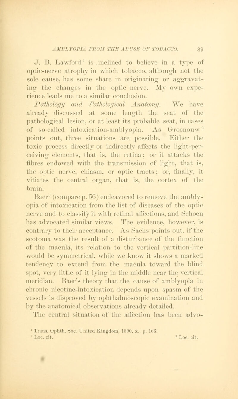 J. B. Lawford ' is inclined to believe in a type of optic-nerve atrophy in which tobacco, although not the sole cause, has some share in originating or aggravat- ing the changes in the optic nerve. My own expe- rience leads me to a similar conclusion. JPatJiology and Pathological Anatomy. We have already discussed at some length the seat of the pathological lesion, or at least its probable seat, in cases of so-called intoxication-amblyopia. As Groenouw2 points out, three situations are possible. Either the toxic process directly or indirectly affects the light-per- ceiving elements, that is, the retina; or it attacks the fibres endowed with the transmission of light, that is, the optic nerve, chiasm, or optic tracts; or, finally, it vitiates the central organ, that is, the cortex of the brain. Baer3 (compare p. 56) endeavored to remove the ambly- opia of intoxication from the list of diseases of the optic nerve and to classify it with retinal affections, and Schoen has advocated similar views. The evidence, however, is contrary to their acceptance. As Sachs points out, if the scotoma was the result of a disturbance of the function of the macula, its relation to the vertical partition-line would be symmetrical, while we know it shows a marked tendency to extend from the macula toward the blind spot, very little of it lying in the middle near the vertical meridian. Baer's theory that the cause of amblyopia in chronic nicotine-intoxication depends upon spasm of the vessels is disproved by ophthalmoscopic examination and by the anatomical observations already detailed. The central situation of the affection has been advo- 1 Trans. Ophth. Soc. United Kingdom, 1890, x., p. 166. '-' Loc. cit. 3 Loc. cit.