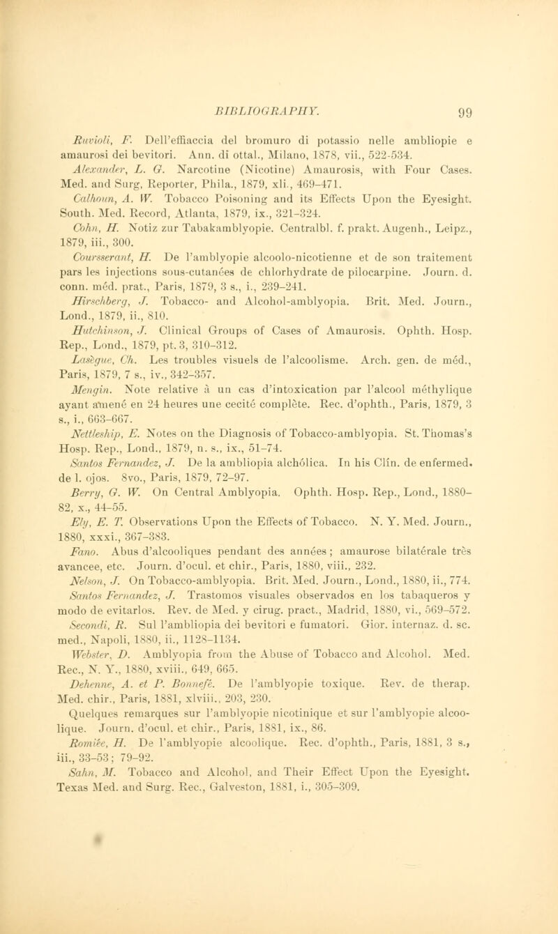 Buvioli, F. DelPeffiaccia del brornuro di potassio nelle ambliopie e amaurosi dei bevitori. Ann. di ottal., Milano, 1878, vii., 522-534. Alexander, L. G. Narcotine (Nicotine) Amaurosis, with Four Cases. Med. and Surg, Reporter, Phila., 1879, xli., 409-471. Calhoun, A. W. Tobacco Poisoning and its Effects Upon the Eyesight. South. Med. Record, Atlanta, 1879, ix., 321-324. Cohn, H. Notiz zur Tabakamblyopie. Centralbl. f. prakt. Augenh., Leipz., 1879, ill., 300. Coursserant, H. De l'amblyopie alcoolo-nicotienne et de son traitement pars les injections sous-cutanees de chlorhydrate de pilocarpine. Journ. d. conn. med. prat., Paris, 1879, 3 s., i., 239-241. Hirschberg, J. Tobacco- and Alcohol-aniblyopia. Brit. Med. Journ., Lond., 1879, ii., 810. Hutchinson, J. Clinical Groups of Cases of Amaurosis. Ophth. Hosp. Rep., Lond., 1879, pt, 3, 310-312. Lashgue, Ch. Les troubles visuels de l'alcoolisme. Arch. gen. de med., Paris, 1879, 7 s., iv., 342-357. Mengin. Note relative a un cas d'intoxication par l'alcool methylique ayant amene en 24 heures une cecite complete. Rec. d'ophth., Paris, 1879, 3 s., i., 603-667. Nettteship, E. Notes on the Diagnosis of Tobacco-amblyopia. St. Thomas's Hosp. Rep., Lond., 1879, n. s., ix., 51-74. Santos Fernandez, J. De la ambliopia alcholica. In his Clin, de enfermed. de 1. ojos. 8vo., Paris, 1879, 72-97. Berry, G. W. On Central Amblyopia. Ophth. Hosp. Rep., Lond., 1880- 82, x., 44-55. Ely, E. T. Observations Upon the Effects of Tobacco. N. Y. Med. Journ., 1880, xxxi., 367-383. Fano. Abus d'alcooliques pendant des annees ; amaurose bilaterale tres avancee, etc. Journ. d'ocul. et chir., Paris, 1880, viii., 232. Nelson, J. On Tobacco-amblyopia. Brit. Med. Journ., Lond., 1880, ii., 774. Santos Fernandez, J. Trastomos visuales observados en los tabaqueros y modo de evitarlos. Rev. de Med. y cirug. pract., Madrid, 1880, vi., 569-572. Second),, R. Sul l'ambliopia dei bevitori e fumatori. Gior. internaz. d. sc. med., Napoli, 1880, ii., 1128-1134. Webster, D. Amblyopia from the Abuse of Tobacco and Alcohol. Med. Rec, N. Y., 1880, xviii., 649, 665. Dehenne, A. et P. Bonnef'e. De l'amblyopie toxique. Rev. de therap. Med. chir., Paris, 1881, xlviii.. 203, 230. Quelques remarques sur l'amblyopie nicotinique et sur l'amblyopie alcoo- lique. Journ. d'ocul. et chir., Paris, 1881, ix., 86. Romiee, H. De l'amblyopie alcoolique. Rec. d'ophth., Paris, 1881, 3 s., iii., 33-53; 79-92. Sahn, M. Tobacco and Alcohol, and Their Effect Upon the Eyesight. Texas Med. and Surg. Rec, Galveston, 1881, i., 305-309.