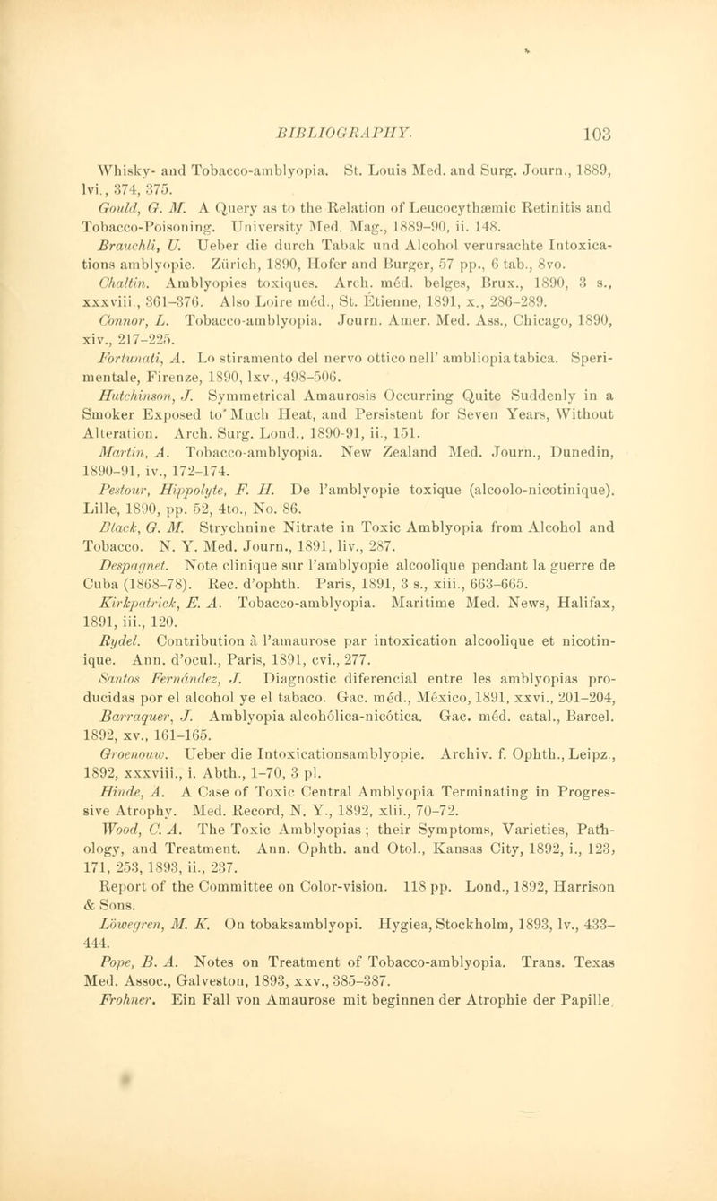 Whisky- and Tobacco-amblyopia. St. Louis Med. and Surg. Journ., 1889, lvi., 374, 375. Gould, G. M. A Query as to the Relation of Leucocythsemic Retinitis and Tobacco-Poisoning. University Med. Mag., 1889-90, ii. 148. Brauchli, U. Ueber die durch Tabak und Alcohol verursachte Intoxica- tions amblyopic Zurich, 1890, Hofer and Burger, 57 pp., 6 tab., 8vo. Chaltin. Amblyopies toxiques. Arch. med. beiges, Brux., 1890, 3 s., xxxviii , 3G1-376. Also Loire med., St. Etienne, 1891, x., 286-289. Connor, L. Tobacco-amblyopia. Journ. Amer. Med. Ass., Chicago, 1890, xiv., 217-225. Fortunati, A. Lo stiramento del nervo otticonell' ambliopiatabica. Speri- mentale, Firenze, 1890, lxv., 498-506. Hutchinson, J. Symmetrical Amaurosis Occurring Quite Suddenly in a Smoker Exposed to' Much Heat, and Persistent for Seven Years, Without Alteration. Arch. Surg. Lond., 1890-91, ii., 151. Martin, A. Tobacco-amblyopia. New Zealand Med. Journ., Dunedin, 1890-91, iv., 172-174. Pestour, Hippolyte, F. H. De l'amblyopie toxique (alcoolo-nicotinique). Lille, 1890, pp. 52, 4to., No. 86. Black, G. M. Strychnine Nitrate in Toxic Amblyopia from Alcohol and Tobacco. N. Y. Med. Journ., 1891, liv., 287. Despagnet. Note clinique sur l'amblyopie alcoolique pendant la guerre de Cuba (1868-78). Rec. d'ophth. Paris, 1891, 3 s., xiii., 663-665. Kirlcpatrick, E. A. Tobacco-amblyopia. Maritime Med. News, Halifax, 1891, iii., 120. Rydel. Contribution a l'amaurose par intoxication alcoolique et nicotin- ique. Ann. d'ocul., Paris, 1891, cvi., 277. Santos Fernandez, J. Diagnostic diferencial entre les amblyopias pro- ducidas por el alcohol ye el tabaco. Gac. med., Mexico, 1891, xxvi., 201-204, Barraquer, J. Amblyopia alcoholica-nicotica. Gac. m£d. catal., Barcel. 1892, xv., 161-165. Groenouw. Ueber die Intoxicationsamblyopie. Archiv. f. Ophth., Leipz., 1892, xxxviii., i. Abth., 1-70, 3 pi. Hinde, A. A Case of Toxic Central Amblyopia Terminating in Progres- sive Atrophy. Med. Record, N. Y., 1892, xlii., 70-72. Wood, C. A. The Toxic Amblyopias ; their Symptoms, Varieties, Path- ology, and Treatment. Ann. Ophth. and Otol., Kansas City, 1892, i., 123, 171, 253, 1893, ii., 237. Report of the Committee on Color-vision. 118 pp. Lond., 1892, Harrison & Sons. Lowegren, 31. K. On tobaksamblyopi. Hygiea, Stockholm, 1893, lv., 433- 444. Pope, B. A. Notes on Treatment of Tobacco-amblyopia. Trans. Texas Med. Assoc, Galveston, 1893, xxv., 385-387. Frohner. Ein Fall von Amaurose mit beginnen der Atrophie der Papille,