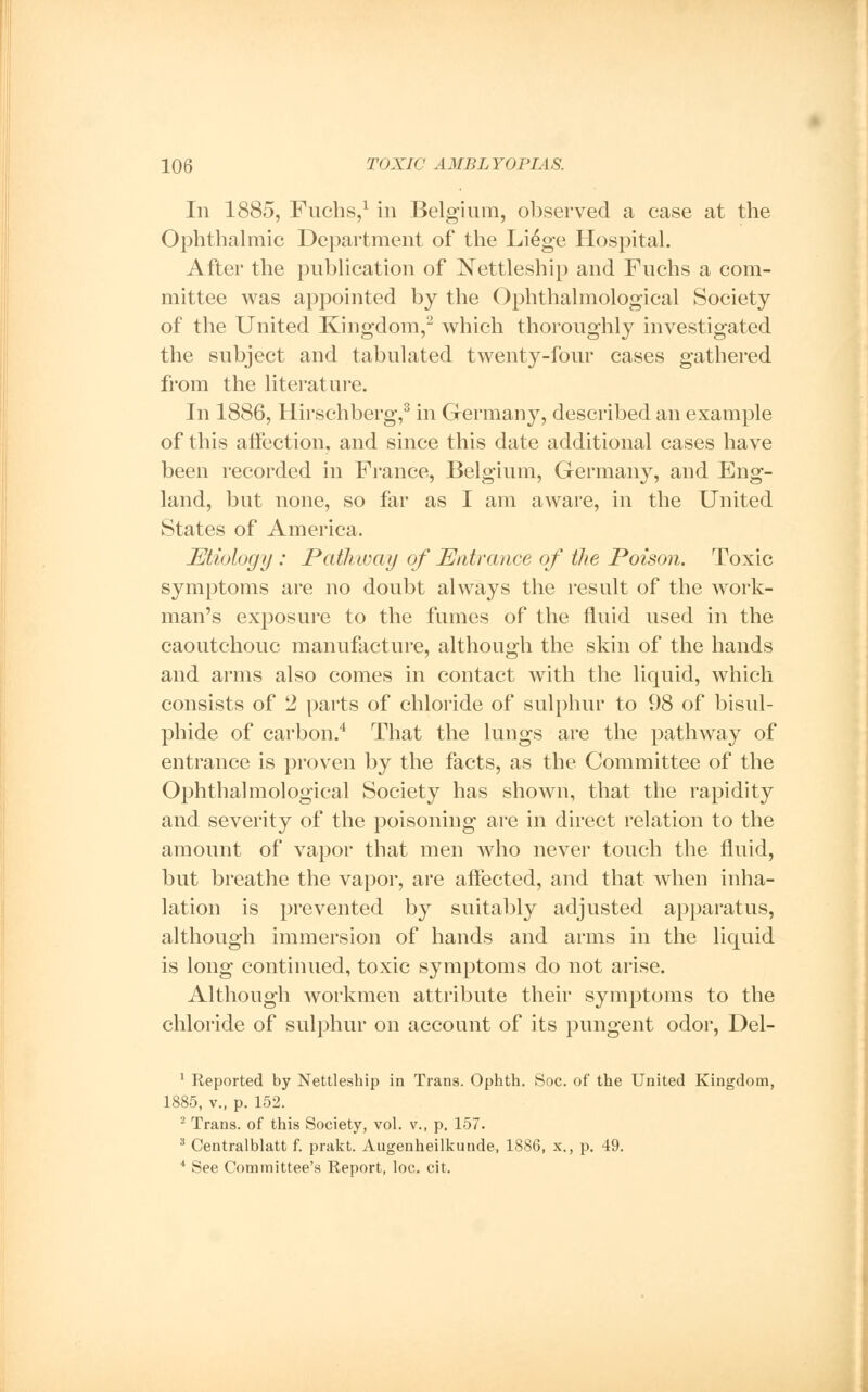 In 1885, Fuchs,1 in Belgium, observed a case at the Ophthalmic Department of the Li6ge Hospital. After the publication of Nettleship and Fuchs a com- mittee was appointed by the Ophthalmological Society of the United Kingdom,2 which thoroughly investigated the subject and tabulated twenty-four cases gathered from the literature. In 1886, Hirschberg,3 in Germany, described an example of this affection, and since this date additional cases have been recorded in France, Belgium, Germany, and Eng- land, but none, so far as I am aware, in the United States of America. Etiology : Pathway of Entrance of the Poison. Toxic symptoms are no doubt always the result of the work- man's exposure to the fumes of the fluid used in the caoutchouc manufacture, although the skin of the hands and arms also comes in contact with the liquid, which consists of 2 parts of chloride of sulphur to 98 of bisul- phide of carbon.4 That the lungs are the pathway of entrance is proven by the facts, as the Committee of the Ophthalmological Society has shown, that the rapidity and severity of the poisoning are in direct relation to the amount of vapor that men who never touch the fluid, but breathe the vapor, are affected, and that when inha- lation is prevented by suitably adjusted apparatus, although immersion of hands and arms in the liquid is long continued, toxic symptoms do not arise. Although workmen attribute their symptoms to the chloride of sulphur on account of its pungent odor, Del- 1 Reported by Nettleship in Trans. Ophth. Soc. of the United Kingdom, 1885, v., p. 152. 2 Trans, of this Society, vol. v., p. 157. 3 Centralblatt f. prakt. Augenheilkunde, 1886, x., p. 49. 4 See Committee's Report, loc. cit.