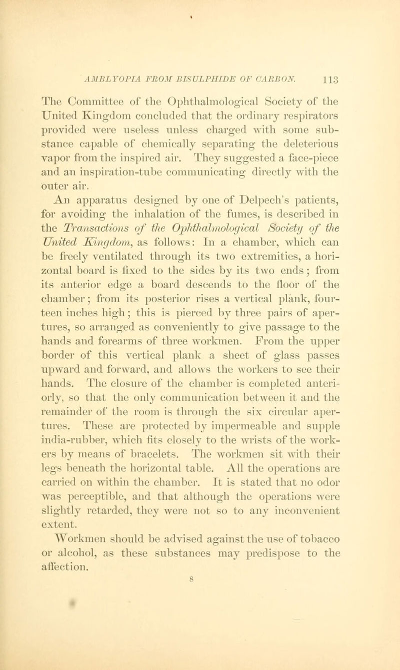 The Committee of the Ophthalmological Society of the United Kingdom concluded that the ordinary respirators provide* 1 were useless unless charged with some sub- stance capable of chemically separating the deleterious vapor from the inspired air. They suggested a face-piece and an inspiration-tube communicating directly with the outer air. An apparatus designed by one of Delpech's patients, for avoiding the inhalation of the fumes, is described in the Transactions of the Ophthalmological Society of the United Kingdom, as follows: In a chamber, which can be freely ventilated through its two extremities, a hori- zontal board is fixed to the sides by its two ends; from its anterior edge a board descends to the floor of the chamber; from its posterior rises a vertical plank, four- teen inches high; this is pierced by three pairs of aper- tures, so arranged as conveniently to give passage to the hands and forearms of three workmen. From the upper border of this vertical plank a sheet of glass passes upward and forward, and allows the workers to see their hands. The closure of the chamber is completed anteri- orly, so that the only communication between it and the remainder of the room is through the six circular aper- tures. These are protected by impermeable and supple india-rubber, which tits closely to the wrists of the work- ers by means of bracelets. The workmen sit with their legs beneath the horizontal table. All the operations are carried on within the chamber. It is stated that no odor was perceptible, and that although the operations were slightly retarded, they were not so to any inconvenient extent. Workmen should be advised against the use of tobacco or alcohol, as these substances may predispose to the affection.