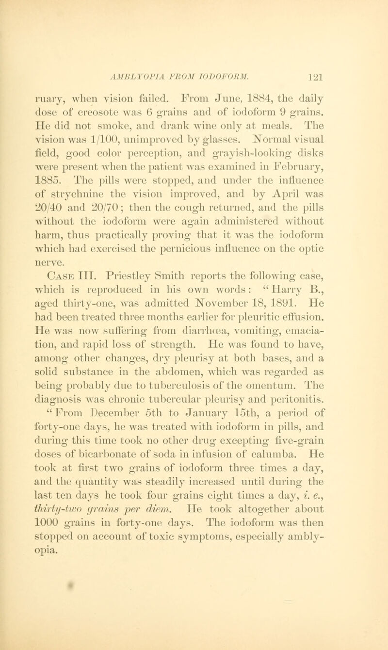 ruary, when vision failed. From June, 1884, the daily dose of creosote was 6 grains and of iodoform 9 grains. He did not smoke, and drank wine only at meals. The vision was 1/100, unimproved by glasses. Normal visual field, good color perception, and grayish-looking disks were presenl when the patient was examined in February, 1885. The pills were stopped, and under the influence of strychnine the vision improved, and by April was 20/40 and 20/70; then the cough returned, and the pills without the iodoform were again administered without harm, thus practically proving that it was the iodoform which had exercised the pernicious influence on the optic nerve. Case III. Priestley Smith reports the following case, which is reproduced in his own words:  Harry B., aged thirty-one, was admitted November 18, 1891. He had been treated three months earlier for pleuritic effusion. He was now suffering from diarrhoea, vomiting, emacia- tion, and rapid loss of strength. He was found to have, among other changes, dry pleurisy at both bases, and a solid substance in the abdomen, which was regarded as being probably due to tuberculosis of the omentum. The diagnosis was chronic tubercular pleurisy and peritonitis.  From December 5th to January 15th, a period of forty-one days, he was treated with iodoform in pills, and during this time took no other drug excepting five-grain doses of bicarbonate of soda in infusion of calumba. He took at first two grains of iodoform three times a day, and the quantity was steadily increased until during the last ten days he took four grains eight times a day, i. e., thirty-two (/rains per diem. He took altogether about 1000 grains in forty-one days. The iodoform was then stopped on account of toxic symptoms, especially ambly- opia.