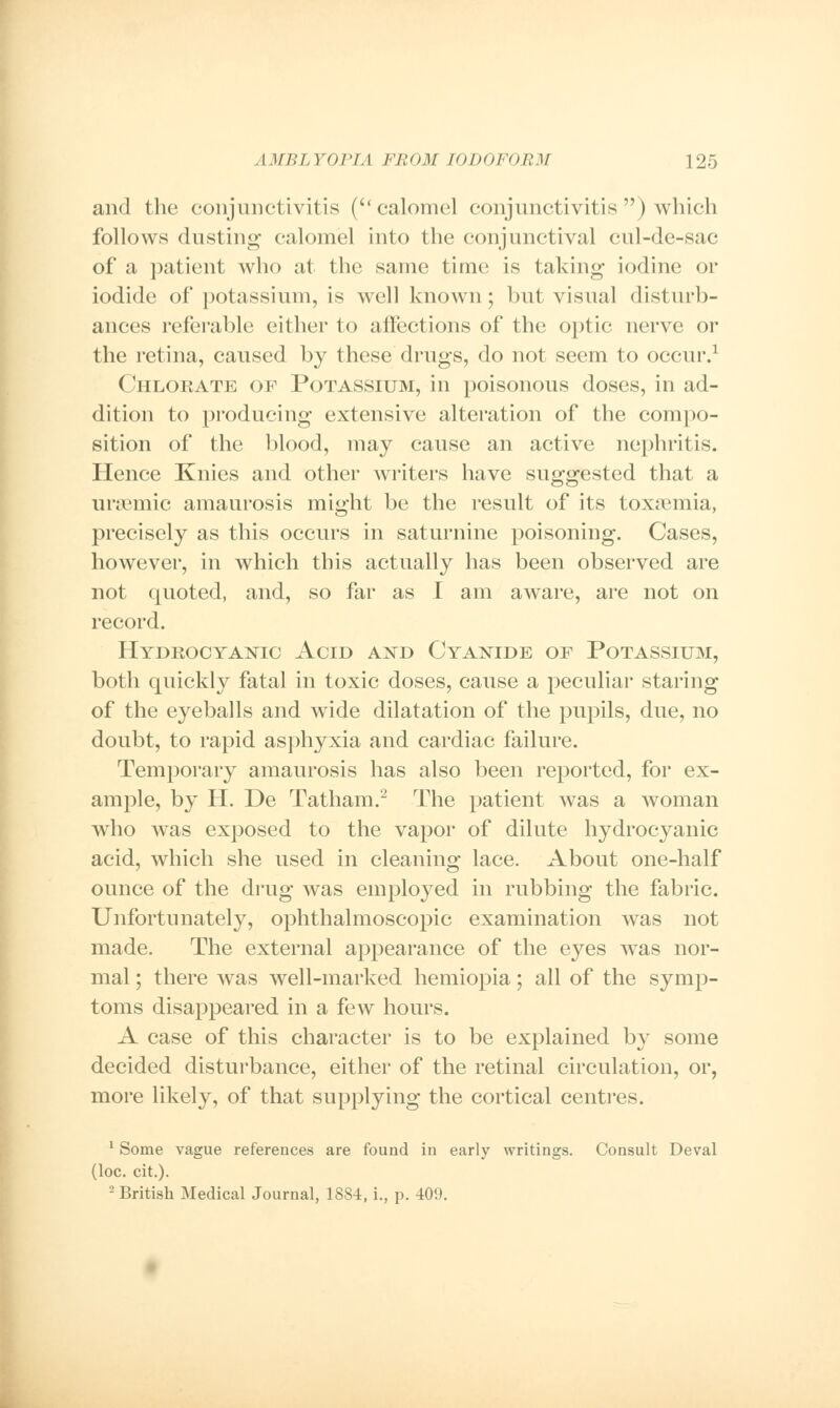 and the conjunctivitis (calomel conjunctivitis ) which follows dusting calomel into the conjunctival cul-de-sac of a patient who at the same time is taking iodine or iodide of potassium, is well known; but visual disturb- ances referable either to affections of the optic nerve or the retina, caused by these drugs, do not seem to occur.1 Chlorate of Potassium, in poisonous doses, in ad- dition to producing extensive alteration of the compo- sition of the blood, may cause an active nephritis. Hence Knies and other writers have suggested that a ursemic amaurosis might be the result of its toxaemia, precisely as this occurs in saturnine poisoning. Cases, however, in which this actually has been observed are not quoted, and, so far as I am aware, are not on record. Hydrocyanic Acid and Cyanide of Potassium, both quickly fatal in toxic doses, cause a peculiar staring of the eyeballs and wide dilatation of the pupils, due, no doubt, to rapid asphyxia and cardiac failure. Temporary amaurosis has also been reported, for ex- ample, by H. De Tatham.2 The patient was a woman who was exposed to the vapor of dilute hydrocyanic acid, which she used in cleaning lace. About one-half ounce of the drug was employed in rubbing the fabric. Unfortunately, ophthalmoscopic examination was not made. The external appearance of the eyes was nor- mal ; there was well-marked hemiopia; all of the symp- toms disappeared in a few hours. A case of this character is to be explained by some decided disturbance, either of the retinal circulation, or, more likely, of that supplying the cortical centres. 1 Some vague references are found in early writings. Consult Deval (loc. cit.). 2 British Medical Journal, 1884, i., p. 409.