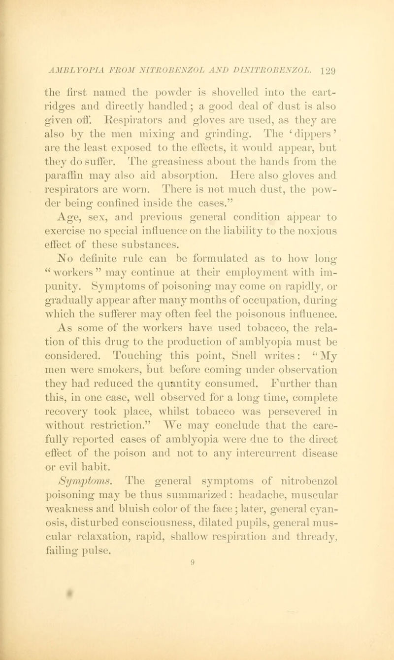 the first named the powder is shovelled into the cart- ridges and directly handled; a good deal of dust is also given oil'. Respirators and gloves are used, as they are also by the men mixing and grinding. The 'dippers' are the least exposed to the effects, it would appear, but they do suffer. The greasiness about the hands from the paraffin may also aid absorption. Here also gloves and respirators are worn. There is not much dust, the pow- der being confined inside the cases. Age, sex, and previous general condition appear to exercise no special influence on the liability to the noxious effect of these substances. ~No definite rule can be formulated as to how long  workers  may continue at their employment with im- punity. Symptoms of poisoning may come on rapidly, or gradually appear after many months of occupation, during which the sufferer may often feel the poisonous influence. As some of the workers have used tobacco, the rela- tion of this drug to the production of amblyopia must be considered. Touching this point, Snell writes:  My men were smokers, but before coming under observation they had reduced the quantity consumed. Further than this, in one case, well observed for a long time, complete recovery took place, whilst tobacco was persevered in without restriction. We may conclude that the care- fully reported cases of amblyopia were due to the direct effect of the poison and not to any intercurrent disease or evil habit. Symptoms. The general symptoms of nitrobenzol poisoning may be thus summarized : headache, muscular weakness and bluish color of the face; later, general cyan- osis, disturbed consciousness, dilated pupils, general mus- cular relaxation, rapid, shallow respiration and thready, failing pulse.