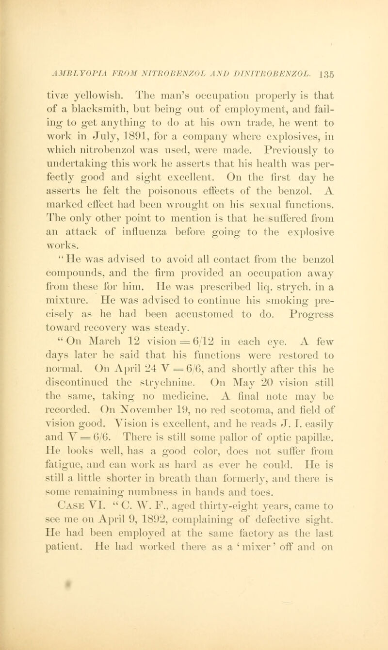 tivic yellowish. The man's occupation properly is that of a blacksmith, but being out of employment, and fail- ing to get anything to do at his own trade, he went to work in July, 1891, for a company where explosives, in which nitrobenzol was used, were made. Previously to undertaking this work he asserts that his health was per- fectly good and sight excellent. On the first day he asserts he felt the poisonous effects of the benzol. A marked effect had been wrought on his sexual functions. The only other point to mention is that he suffered from an attack of influenza before going to the explosive works. He was advised to avoid all contact from the benzol compounds, and the firm provided an occupation away from these for him. He was prescribed liq. strych. in a mixture. He was advised to continue his smoking pre- cisely as he had been accustomed to do. Progress toward recovery was steady.  On March 12 vision = 6/12 in each eye. A few days later he said that his functions were restored to normal. On April 24 V = 6/6, and shortly after this he discontinued the strychnine. On May 20 vision still the same, taking no medicine. A final note may be recorded. On November 19, no red scotoma, and field of vision good. Vision is excellent, and he reads J. I. easily and V = 6/6. There is still some pallor of optic papilla?. He looks well, has a good color, does not suffer from fatigue, and can work as hard as ever he could. He is still a little shorter in breath than formerly, and there is some remaining numbness in hands and toes. Case VI.  C. W. F., aged thirty-eight years, came to see me on April 9, 1892, complaining of defective sight. He had been employed at the same factory as the last patient. He had worked there as a ' mixer' off and on