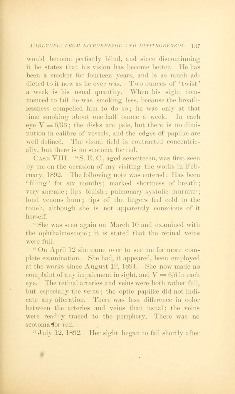 would become perfectly blind, and since discontinuing it he states that his vision has become better. He has been a smoker for fourteen years, and is as much ad- dicted to it now as he ever was. Two ounces of 'twist ' a week is his usual quantity. When his sight com- menced to fail he was smoking less, because the breath- lessncss compelled him to do so; he was only at that time smoking about one hall' ounce a week. Jn each eye V = 6/36; the disks are pale, but there is no dimi- nution in calibre of vessels, and the edges of papilla1 are well defined. The visual field is contracted concentric- ally, but there is no scotoma for red. ( 'ask VIII. 'VS. E. (.'., aged seventeeen, was first seen by me on the occasion of my visiting the works in Feb- ruary, L892. The following note was entered : Has been Milling' for six months; marked shortness of breath; very anaemic; lips bluish; pulmonary systolic murmur; loud venous hum ; tips of the fingers feel cold to the touch, although she is not apparently conscious of it herself.  She was seen again on March 10 and examined with the ophthalmoscope; it is stated that the retinal veins were full.  On April 12 she came over to see me for more com- plete examination. She had, it appeared, been employed at the works since August 12, 1891. She now made no complaint of any impairment in sight, and V = 6/6 in each eye. The retinal arteries and veins were both rather full, but especially the veins ; the optic papillae did not indi- cate any alteration. There was less difference in color between the arteries and veins than usual; the veins were readily traced to the periphery. There was no scotoma for red. July 12, 1892. Her sight began to fail shortly after