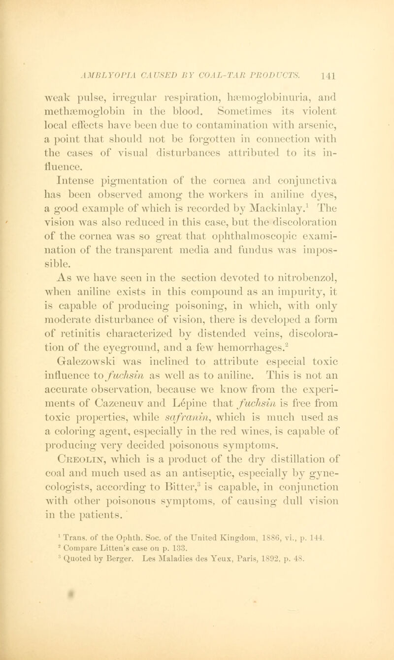 weak pulse, irregular respiration, hemoglobinuria, and methaemoglobin in the blood. Sometimes its violent local effects have been due to contamination with arsenic, a point that (should not be forgotten in connection with the cases of visual disturbances attributed to its in- fluence. Intense pigmental ion of the cornea and conjunctiva has been observed among the workers in aniline dyes, a good example of which is recorded by Mackinlay.1 The vision was also reduced in this case, but the discoloration of the cornea was so great that ophthalmoscopic exami- nation of the transparent media and fundus was impos- sible. As we have seen in the section devoted to nitrobenzol, when aniline exists in this compound as an impurity, it is capable of producing poisoning, in which, with only moderate disturbance of vision, there is developed a form of retinitis characterized by distended veins, discolora- tion of the eyeground, and a few hemorrhages.2 Galezowski was inclined to attribute especial toxic influence to fuchsin as well as to aniline. This is not an accurate observation, because we know from the experi- ments of Cazeneuv and Lepine that fuchsin is free from toxic properties, while safranin, which is much used as a coloring agent, especially in the red wines, is capable of producing very decided poisonous symptoms. Creolest, which is a product of the dry distillation of coal and much used as an antiseptic, especially by gyne- cologists, according to Bitter,3 is capable, in conjunction with other poisonous symptoms, of causing dull vision in the patients. 1 Trans, of the Ophth. Soc. of the United Kingdom, 1886, vi., p. 144. 2 Compare Litten's case on p. 133. • Quoted by Berger. Les ]\Ialadies des Yeux, Paris, 1892, p. 48.