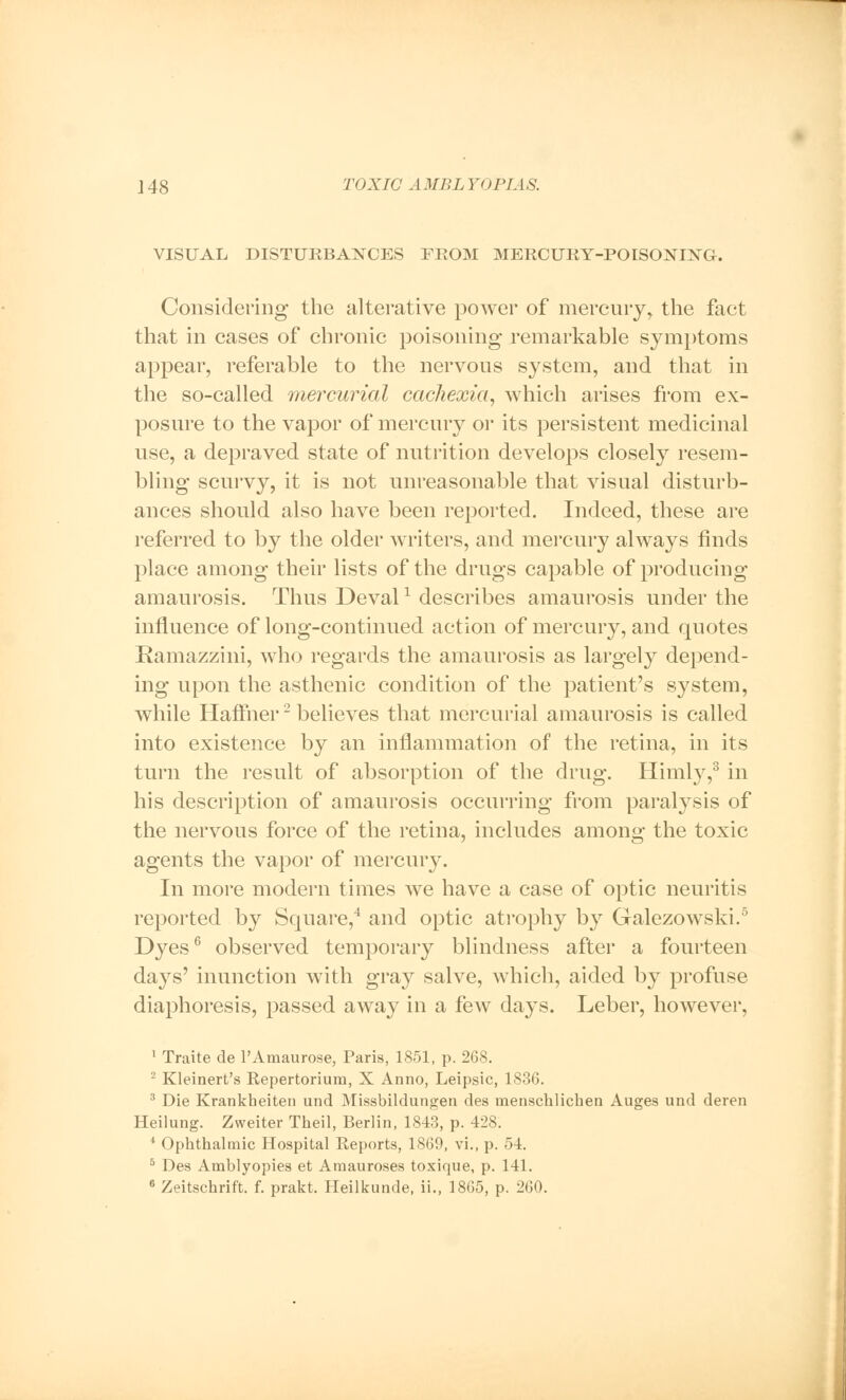 VISUAL DISTURBANCES FROM MERCURY-POISONING. Considering the alterative power of mercury, the fact that in cases of chronic poisoning remarkable symptoms appear, referable to the nervous system, and that in the so-called mercurial cachexia, which arises from ex- posure to the vapor of mercury or its persistent medicinal use, a depraved state of nutrition develops closely resem- bling scurvy, it is not unreasonable that visual disturb- ances should also have been reported. Indeed, these are referred to by the older writers, and mercury always finds place among their lists of the drugs capable of producing amaurosis. Thus Devalx describes amaurosis under the influence of long-continued action of mercury, and quotes Ramazzini, who regards the amaurosis as largely depend- ing upon the asthenic condition of the patient's system, while Haffner2 believes that mercurial amaurosis is called into existence by an inflammation of the retina, in its turn the result of absorption of the drug. Himly,3 in his description of amaurosis occurring from paralysis of the nervous force of the retina, includes among the toxic agents the vapor of mercury. In more modern times we have a case of optic neuritis reported by Square,4 and optic atrophy by Galezowski.5 Dyes6 observed temporary blindness after a fourteen days' inunction with gray salve, which, aided by profuse diaphoresis, passed away in a few days. Leber, however, 1 Traite de l'Amaurose, Paris, 1851, p. 268. 2 Kleinert's Repertorium, X Anno, Leipsic, 1836. 3 Die Krankheiten und Missbildungen des menschlichen Auges und deren Heilung. Zweiter Theil, Berlin, 1843, p. 428. ' Ophthalmic Hospital Reports, 1869, vi., p. 54. 5 Des Amblyopies et Amauroses toxique, p. 141.