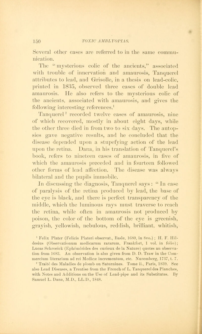 Several other cases are referred to in the same commu- nication. The  mysterious colic of the ancients, associated with trouble of innervation and amaurosis, Tanquerel attributes to lead, and Grisolle, in a thesis on lead-colic, printed in 1835, observed three cases of double lead amaurosis. He also refers to the mysterious colic of the ancients, associated with amaurosis, and gives the following interesting references.1 Tanquerel2 recorded twelve cases of amaurosis, nine of which recovered, mostly in about eight days, while the other three died in from two to six days. The autop- sies gave negative results, and he concluded that the disease depended upon a stupefying action of the lead upon the retina. Dana, in his translation of Tanquerel's book, refers to nineteen cases of amaurosis, in five of which the amaurosis preceded and in fourteen followed other forms of lead affection. The disease was always bilateral and the pupils immobile. In discussing the diagnosis, Tanquerel says :  In case of paralysis of the retina produced by lead, the base of the eye is black, and there is perfect transparency of the middle, which the luminous rays must traverse to reach the retina, while often in amaurosis not produced by poison, the color of the bottom of the eye is greenish, grayish, yellowish, nebulous, reddish, brilliant, whitish, 1 Felix Plater (Felicis Plateri observat., Basle, 1680, in 8vo.) ; H. F. Hil- desius (Observationum medicarum rararum, Frankfort, 1 vol. in folio); Lucas Schroeick (Epheinerides des curieux de la Nature) quotes an observa- tion from 1083. An observation is also given from D. D. Traw in tbe Com- mercium literarium ad rei Medicse incrementum, etc. Nuremberg, 1737, t. 7. 2 Traite des Maladies de plomb on Saturnines. Tome ii., Paris, 1839. See also Lead Diseases, a Treatise from the French of L. Tanquerel des Planches, with Notes and Additions on the Use of Lead-pipe and its Substitutes. By Samuel L. Dana, M.D., LL.D., 1848.