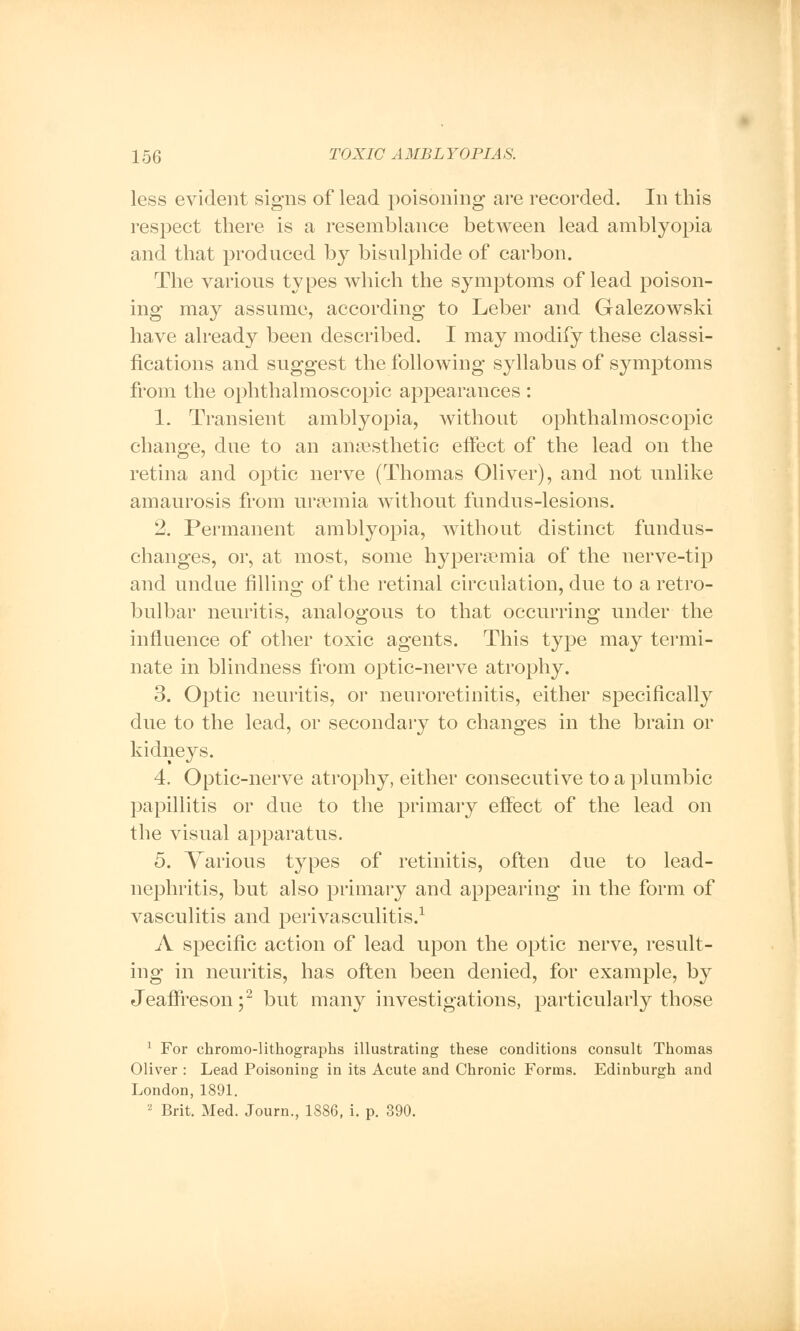 less evident signs of lead poisoning are recorded. In this respect there is a resemblance between lead amblyopia and that produced by bisulphide of carbon. The various types which the symptoms of lead poison- ing may assume, according to Leber and Galezowski have already been described. I may modify these classi- fications and suggest the following syllabus of symptoms from the ophthalmoscopic appearances : 1. Transient amblyopia, without ophthalmoscopic change, due to an anaesthetic effect of the lead on the retina and optic nerve (Thomas Oliver), and not unlike amaurosis from uraemia without fundus-lesions. 2. Permanent amblyopia, without distinct fundus- changes, or, at most, some hyperemia of the nerve-tip and undue filling of the retinal circulation, due to a retro- bulbar neuritis, analogous to that occurring under the influence of other toxic agents. This type may termi- nate in blindness from optic-nerve atrophy. 3. Optic neuritis, or neuroretinitis, either specifically due to the lead, or secondary to changes in the brain or kidneys. 4. Optic-nerve atrophy, either consecutive to a plumbic papillitis or due to the primary effect of the lead on the visual apparatus. 5. Various types of retinitis, often due to lead- nephritis, but also primary and appearing in the form of vasculitis and perivasculitis.1 A specific action of lead upon the optic nerve, result- ing in neuritis, has often been denied, for example, by Jeaffreson ;2 but many investigations, particularly those 1 For chromolithographs illustrating these conditions consult Thomas Oliver : Lead Poisoning in its Acute and Chronic Forms. Edinburgh and London, 1891. 2 Brit. Med. Journ., 1886, i. p. 390.