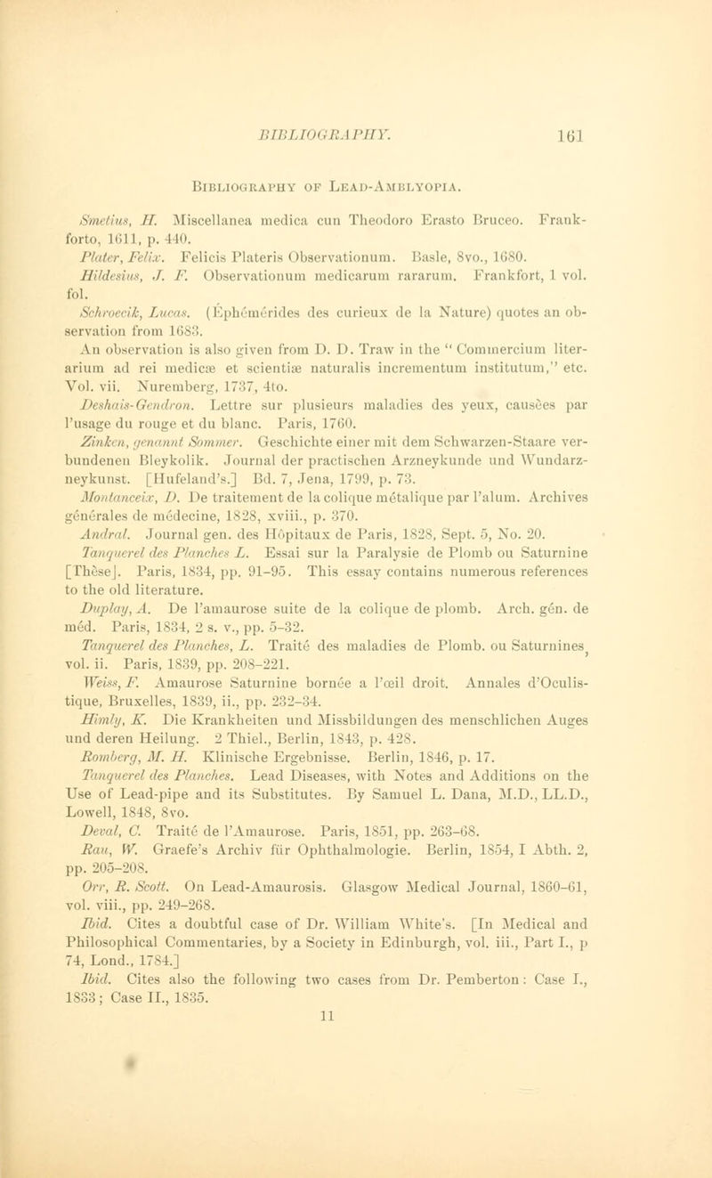 Bibliography of Lead-Amblyopia. Smcllux, II. Miscellanea medica cun Theodoro Erasto Bruceo. Frank- forto, 1611, p. 440. Plater, Felix. Felicia Plateris Observationum. Basle, 8vo., 1680. Hildesius, J. F. Observationum medicarum rararum. Frankfort, 1 vol. fol. Schroecih, Lucas. (Eph£m£rides des curieux de la Nature) quotes an ob- servation from 1688. An observation is also given from D. D. Traw in the  Commercium liter- arium ad rei medicae et scientise naturalis incrementum institutum,'' etc. Vol. vii. Nuremberg, 17-°>7, 4to. Deshais-Gendron. Lettre sur plusieurs maladies des yeux, causees par 1'usage du rouge et du blanc. Paris, 1760. Zinken, genannt Sommer. Gescbichte einer mit dem Schwarzen-Staare ver- bundenen Bleykolik. Journal der practischen Arzneykunde und Wundarz- neykunst. [Hufeland's.] Bd. 7, Jena, 1799, p. 73. Montanceix, D. De traitement de lacolique metalique par l'alum. Archives gi'morales de medecine, 1828, xviii., p. 370. Andral. Journal gen. des HOpitaux de Paris, 1828, Sept. 5, No. 20. Tanquerel des Planches L. Essai sur la Paralysie de Plomb ou Saturnine [TheseJ. Paris, 1834, pp. 91-95. This essay contains numerous references to the old literature. Duplay, A. De l'amaurose suite de la colique de plomb. Arch. gen. de med. Paris, 1834, 2 s. v., pp. 5-32. Tanquerel des Planches, L. Traite des maladies de Plomb. ou Saturnines vol. ii. Paris, 1839, pp. 208-221. Weiss, F. Amaurose Saturnine bornue a l'oeil droit. Annales d'Oculis- tique, Bruxelles, 1839, ii., pp. 232-34. Hlmly, K. Die Krankheiten und Missbildungen des menschlichen Auges und deren Heilung. 2 Thiel., Berlin, 1843, p. 428. Romberg, M. H. Klinische Ergebnisse. Berlin, 1846, p. 17. Tanquerel des Planches. Lead Diseases, with Notes and Additions on the Use of Lead-pipe and its Substitutes. By Samuel L. Dana, M.D., LL.D., Lowell, 1848, 8vo. Deval, C. Traite de 1'Amaurose. Paris, 1851, pp. 263-68. Bau, W. Graefe's Archiv fur Ophthalmologic. Berlin, 1854, I Abth. 2, pp. 205-208. Orr, R. Scott On Lead-Amaurosis. Glasgow Medical Journal, 1860-61, vol. viii., pp. 249-268. pjid. Cites a doubtful case of Dr. William White's. [In Medical and Philosophical Commentaries, by a Society in Edinburgh, vol. iii., Part I., p 74, Lond., 1784.] Ibid. Cites also the following two cases from Dr. Pemberton : Case I., 1833 ; Case II., 1835. 11