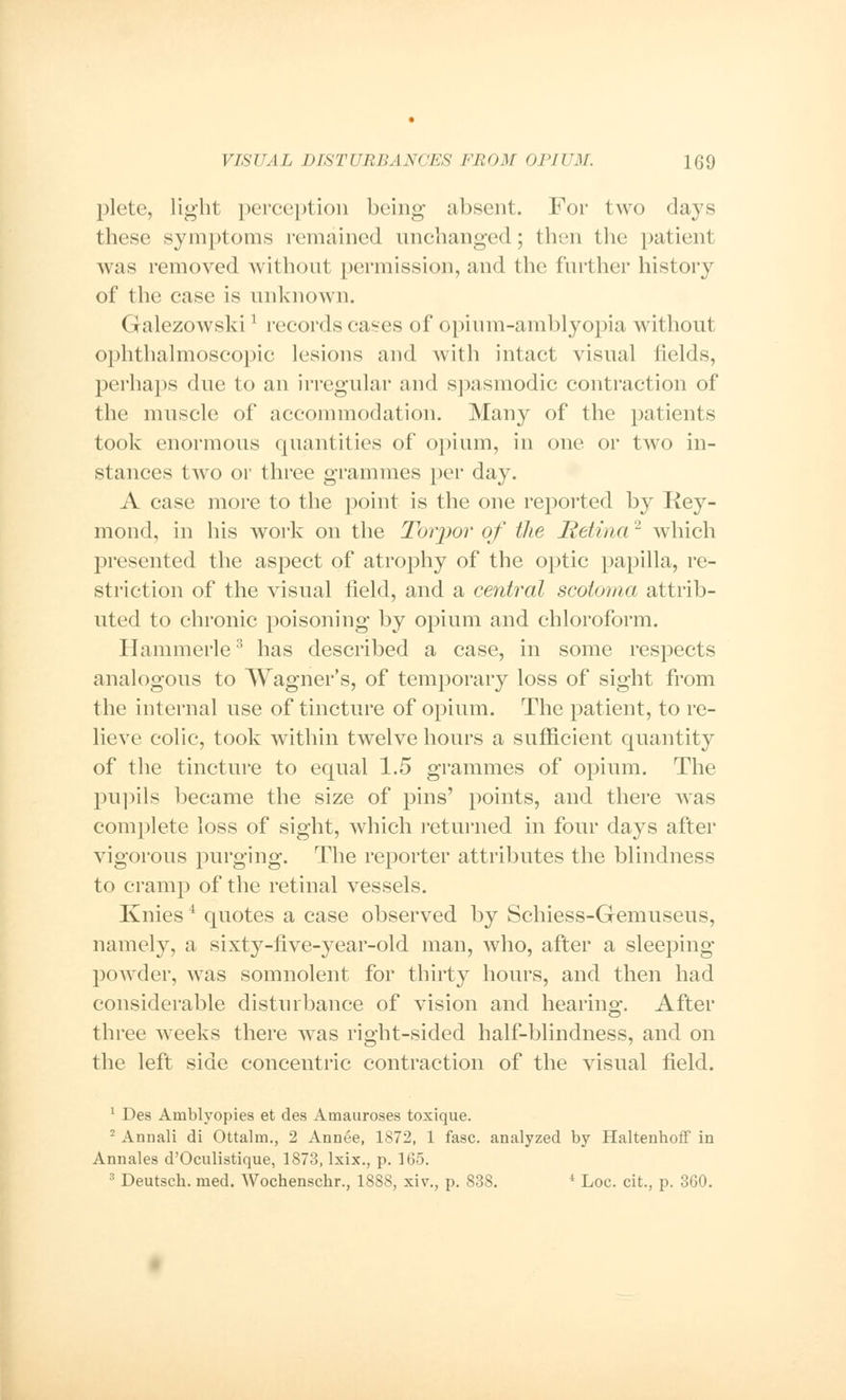 plete, light perception being absent. For two days these symptoms remained unchanged; thru the patient was removed without permission, and the further history of the case is unknown. Galezowskil records cases of opinm-amblyopia without ophthalmoscopic lesions and with intact visual fields, perhaps due to an irregular and spasmodic contraction of the muscle of accommodation. Many of the patients took enormous quantities of opium, in one or two in- stances two or three grammes per day. A case more to the point is the one reported by Rey- mond, in his work on the Torpor of the Retina2 which presented the aspect of atrophy of the optic papilla, re- striction of the visual field, and a central scotoma attrib- uted to chronic poisoning by opium and chloroform. Ilammerle3 has described a case, in some respects analogous to Wagner's, of temporary loss of sight from the internal use of tincture of opium. The patient, to re- lieve colic, took within twelve hours a sufficient quantity of the tincture to equal 1.5 grammes of opium. The pupils became the size of pins' points, and there was complete loss of sight, which returned in four days after vigorous purging. The reporter attributes the blindness to cramp of the retinal vessels. Knies4 quotes a case observed by Schiess-Gemuseus, namely, a sixty-five-year-old man, who, after a sleeping- powder, was somnolent for thirty hours, and then had considerable disturbance of vision and hearing. After three weeks there was right-sided half-blindness, and on the left side concentric contraction of the visual field. 1 Des Arnblyopies et des Amauroses toxique. 2 Annali di Ottalm., 2 Annee, 1872, 1 fasc. analyzed by Haltenhoff in Annates d'Oculistique, 1873, lxix., p. 165. 3 Deutsch. med. Wochenschr., 1888, xiv., p. 838. 4 Loc. cit., p. 360.