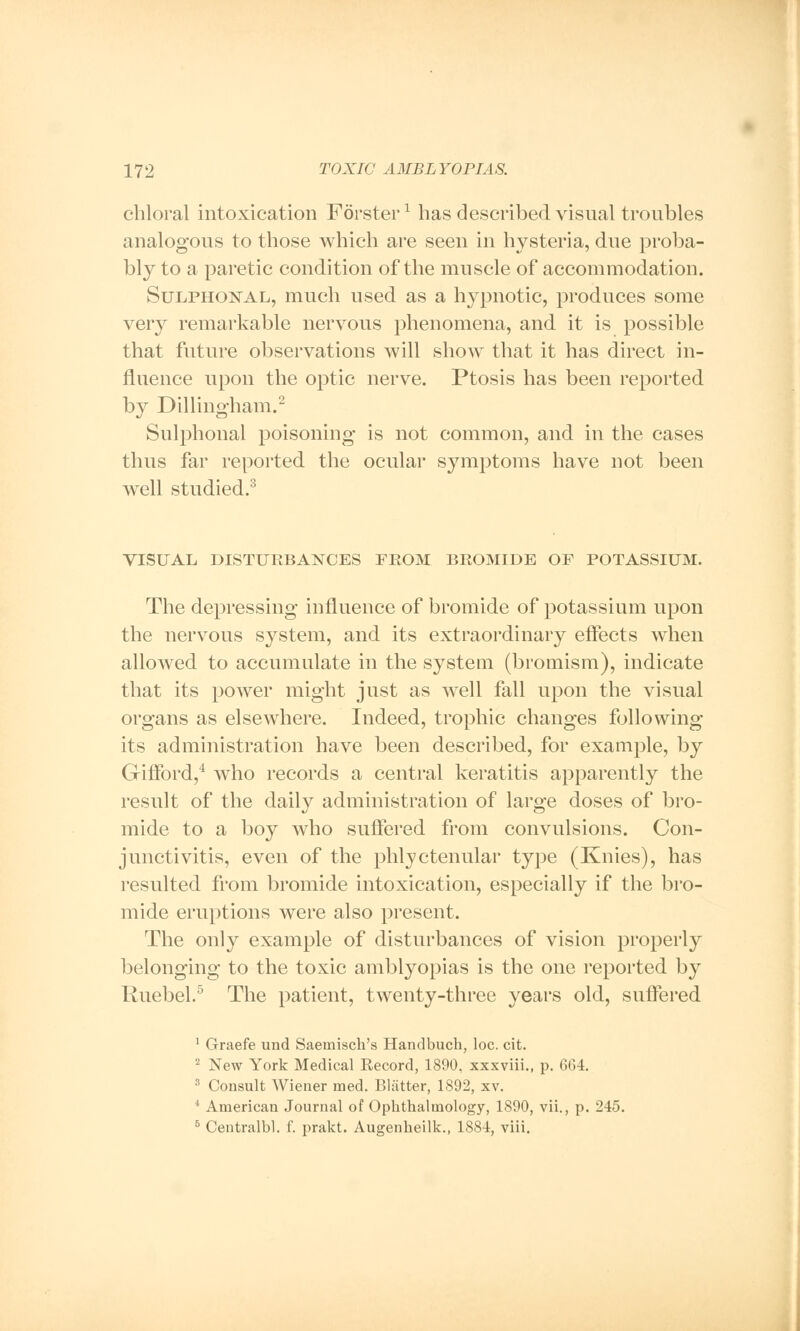 chloral intoxication Forsterx has described visual troubles analogous to those which are seen in hysteria, due proba- bly to a paretic condition of the muscle of accommodation. Sulphonal, much used as a hypnotic, produces some very remarkable nervous phenomena, and it is possible that future observations will show that it has direct in- fluence upon the optic nerve. Ptosis has been reported by Dillingham.2 Sulphonal poisoning is not common, and in the cases thus far reported the ocular symptoms have not been well studied.3 VISUAL DISTURBANCES FROM BROMIDE OF POTASSIUM. The depressing influence of bromide of potassium upon the nervous system, and its extraordinary effects when allowed to accumulate in the system (bromism), indicate that its poAver might just as well fall upon the visual organs as elsewhere. Indeed, trophic changes following its administration have been described, for example, by Gilford,4 who records a central keratitis apparently the result of the daily administration of large doses of bro- mide to a boy who suffered from convulsions. Con- junctivitis, even of the phlyctenular type (Knies), has resulted from bromide intoxication, especially if the bro- mide eruptions were also present. The only example of disturbances of vision properly belonging to the toxic amblyopias is the one reported by Ruebel.5 The patient, twenty-three years old, suffered 1 Graefe und Saernisch's Handbuch, loc. cit. 2 New York Medical Record, 1890, xxxviii., p. 664. 3 Consult Wiener med. Blatter, 1892, xv. * American Journal of Ophthalmology, 1890, vii., p. 245. 5 Centralbl. f. prakt. Augenheilk., 1884, viii.