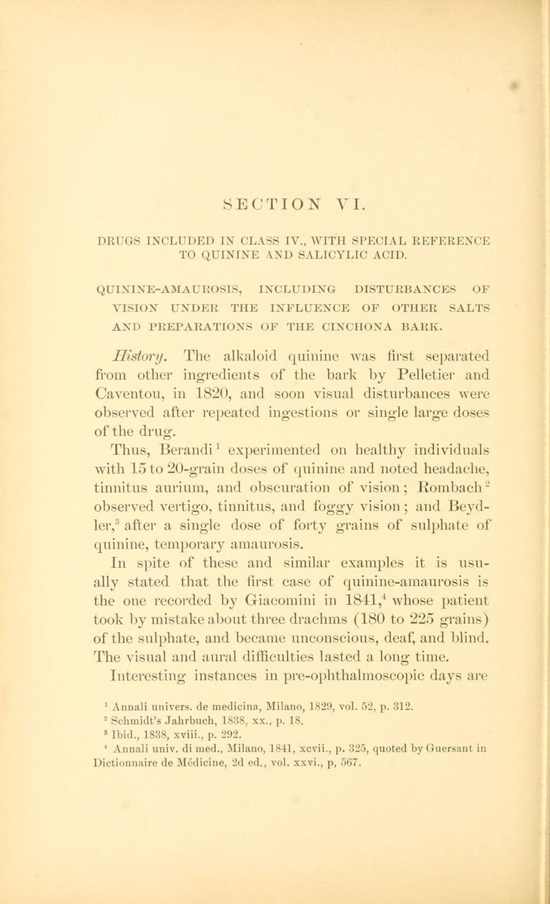 DRUGS INCLUDED IN CLASS IV., WITH SPECIAL REFERENCE TO QUININE A.ND SALICYLIC ACID. QUININE-AMAUROSIS, INCLUDING- DISTURBANCES OF VISION UNDER THE INFLUENCE OF OTHER SALTS AND PREPARATIONS OF THE CINCHONA BARK. History. The alkaloid quinine was first separated from other ingredients of the bark by Pelletier and Caventou, in 1820, and soon visual disturbances were observed after repeated ingestions or single large doses of the drug. Thus, Berandi1 experimented on healthy individuals with 15 to 20-grain doses of quinine and noted headache, tinnitus aurium, and obscuration of vision; Rombach2 observed vertigo, tinnitus, and foggy vision; and Beyd- ler,3 after a single dose of forty grains of sulphate of quinine, temporary amaurosis. In spite of these and similar examples it is usu- ally stated that the first case of quinine-amaurosis is the one recorded by Giacomini in 1841,4 whose patient took by mistake about three drachms (180 to 225 grains) of the sulphate, and became unconscious, deaf, and blind. The visual and aural difficulties lasted a long time. Interesting instances in pre-ophthalmoscopic days are 1 Annali univers. de medicina, Milano, 1829, vol. 52, p. 312. 2 Schmidt's Jahrbuch, 1838, xx„ p. 18. 3 Ibid., 1838, xviii., p. 292. 4 Annali univ. di rned., Milano, 1841, xcvii., p. 325, quoted by Guersant in Dictionnaire de Medicine, 2d ed., vol. xxvi., p, 567.