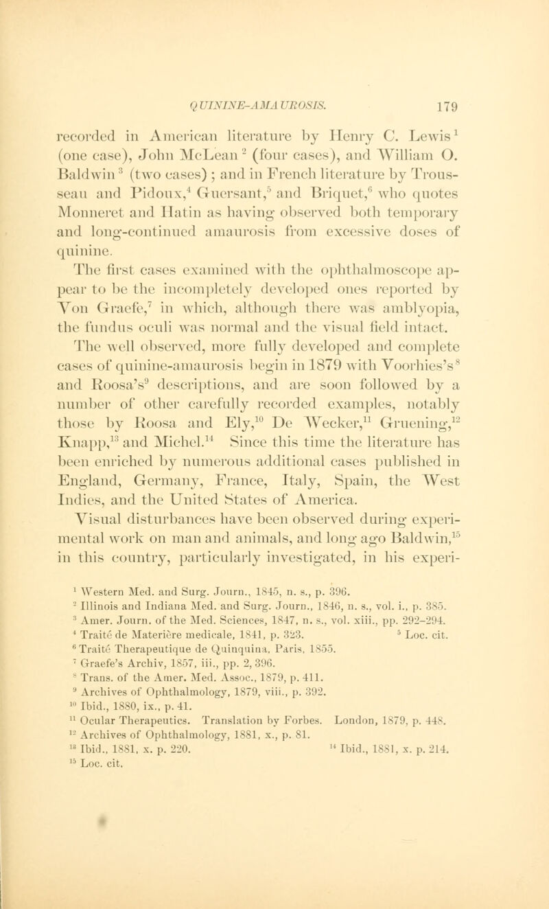 recorded in American literature by Henry C. Lewis1 (one ease), John McLean 2 (four cases), and William O. Baldwin3 (two eases) ; and in French literature by Trous- seau and Pidoux,4 Guersant,6 and Briquet,6 who quotes Monneret and I latin as having observed both temporary and long-continued amaurosis from excessive doses of quinine. The first cases examined with the ophthalmoscope ap- pear to be the incompletely developed ones reported by Von Graefe,7 in which, although there was amblyopia, the fundus oculi was normal and the visual field intact. The well observed, more fully developed and complete cases of quinine-amaurosis begin in 1879 with Voorhies's8 and Roosa's9 descriptions, and are soon followed by a number of other carefully recorded examples, notably those by Roosa and Ely,10 De Wecker,11 Gruening,12 Knapp,13 and Michel.14 Since this time the literature has been enriched by numerous additional cases published in England, Germany, France, Italy, Spain, the West Indies, and the United States of America. Visual disturbances have been observed during experi- mental work on man and animals, and long ago Baldwin,15 in this country, particularly investigated, in his experi- 1 Western Med. and Surg. Journ., 1845, n. s., p. 396. -' Illinois and Indiana Med. and Surg. Journ., 1846, n. s., vol. i., p. 385. 3 Amer. Journ. of the Med. Sciences, 1847, n. s., vol. xiii., pp. 292-2!»4. 4 Traite de Materiere medicale, 1841, p. 323. 5 Loc. cit. 6Traite* Therapeutique de Quinquina, Paris, 1855. 7 Graefe's Archiv, 1857, Hi., pp. 2, 396. 8 Trans, of the Amer. Med. Assoc, 1879, p. 411. 9 Archives of Ophthalmology, 1879, viii., p. 392. 10 Ibid., 1880, ix., p. 41. 11 Ocular Therapeutics. Translation by Forbes. London, 1879, p. 448. 12 Archives of Ophthalmology, 1881, x., p. 81. 18 Ibid., 1881, x. p. 220. 14 Ibid., 1881, x. p. 214. 15 Loc. cit.