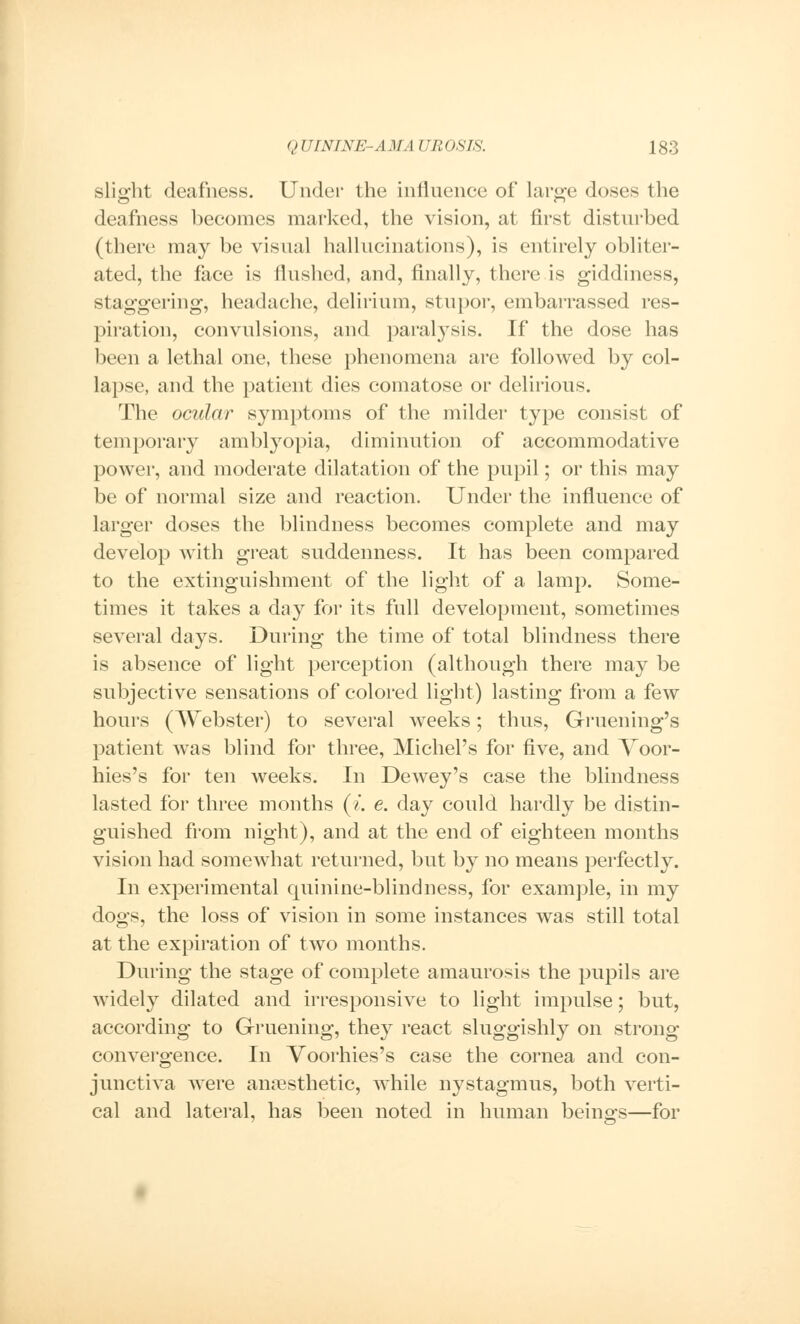 slight deafness. Under the influence of large doses the deafness becomes marked, the vision, at first disturbed (there may be visual hallucinations), is entirely obliter- ated, the face is flushed, and, finally, there is giddiness, staggering, headache, delirium, stupor, embarrassed res- piration, convulsions, and paralysis. If the dose has been a lethal one, these phenomena are followed by col- lapse, and the patient dies comatose or delirious. The ocular symptoms of the milder type consist of temporary amblyopia, diminution of accommodative power, and moderate dilatation of the pupil; or this may be of normal size and reaction. Under the influence of larger doses the blindness becomes complete and may develop with great suddenness. It has been compared to the extinguishment of the light of a lamp. Some- times it takes a day for its full development, sometimes several days. During the time of total blindness there is absence of light perception (although there may be subjective sensations of colored light) lasting from a few hours (Webster) to several weeks; thus, Gruening's patient was blind for three, Michel's for five, and Voor- hies's for ten weeks. In Dewey's case the blindness lasted for three months (i. e. day could hardly be distin- guished from night), and at the end of eighteen months vision had somewhat returned, but by no means perfectly. In experimental quinine-blindness, for example, in my dogs, the loss of vision in some instances was still total at the expiration of two months. During the stage of complete amaurosis the pupils are widely dilated and irresponsive to light impulse; but, according to Gruening, they react sluggishly on strong convergence. In Voorhies's case the cornea and con- junctiva were anaesthetic, while nystagmus, both verti- cal and lateral, has been noted in human beings—for
