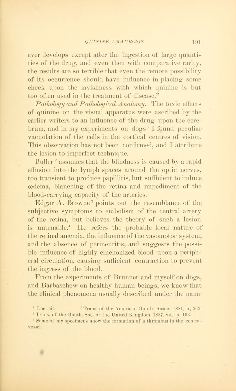 ever develops except after the ingestion of large quanti- ties of the drug, and even then with comparative rarity, the results are so terrible that even the remote possibility of its occurrence should have influence in placing some check upon the lavishness with which quinine is but too often used in the treatment of disease. Pathology and Pathological Anatomy. The toxic effects of quinine on the visual apparatus were ascribed by the earlier writers to an influence of the drug upon the cere- brum, and in my experiments on dogs1 I found peculiar vacuolation of the cells in the cortical centres of vision. This observation has not been confirmed, and I attribute the lesion to imperfect technique. Buller2 assumes that the blindness is caused by a rapid effusion into the lymph spaces around the optic nerves, too transient to produce papillitis, but sufficient to induce oedema, blanching of the retina and impediment of the blood-carrying capacity of the arteries. Edgar A. Browne3 points out the resemblance of the subjective symptoms to embolism of the central artery of the retina, but believes the theory of such a lesion is untenable.4 He refers the probable local nature of the retinal anaemia, the influence of the vasomotor system, and the absence of perineuritis, and suggests the possi- ble influence of highly cinchonized blood upon a periph- eral circulation, causing sufficient contraction to prevent the ingress of the blood. From the experiments of Brunner and myself on dogs, and Barbaschew on healthy human beings, we know that the clinical phenomena usually described under the name 1 Loc. cit. ? Trans, of the American Ophth. Assoc, 1881, p, 262. 3 Trans, of the Ophth. Soc. of the United Kingdom, 1887, vii., p. 193. 4 Some of my specimens show the formation of a thrombus in the central vessel.