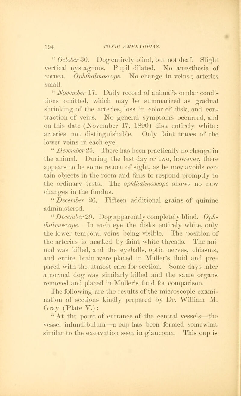  October 30. Dog entirely blind, but not deaf. Slight vertical nystagmus. Pupil dilated. No anaesthesia of cornea. Ophthalmoscope. No change in veins ; arteries small.  .November 17. Daily record of animal's ocular condi- tions omitted, which may be summarized as gradual shrinking of the arteries, loss in color of disk, and con- traction of veins. No general symptoms occurred, and on this date (November 17, 1890) disk entirely white; arteries not distinguishable. Only faint traces of the lower veins in each eye.  December 25. There has been practically no change in the animal. During the last day or two, however, there appears to be some return of sight, as he now avoids cer- tain objects in the room and fails to respond promptly to the ordinary tests. The ophthalmoscope shows no new changes in the fundus.  December 26. Fifteen additional grains of quinine administered.  December 29. Dog apparently completely blind. Oph- thalmoscope. In each eye the disks entirely white, only the lower temporal veins being visible. The position of the arteries is marked by faint white threads. The ani- mal was killed, and the eyeballs, optic nerves, chiasms, and entire brain were placed in Miiller's fluid and pre- pared with the utmost care for section. Some days later a normal dog was similarly killed and the same organs removed and placed in Miiller's fluid for comparison. The following are the results of the microscopic exami- nation of sections kindly prepared by Dr. William M. Gray (Plate V.) :  At the point of entrance of the central vessels—the vessel infundibulum—a cup has been formed somewhat similar to the excavation seen in glaucoma. This cup is