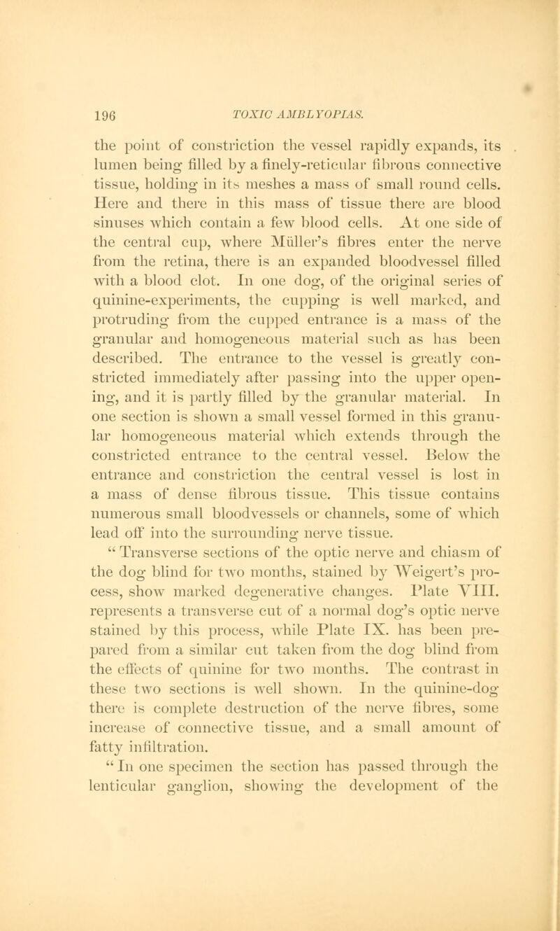 the point of constriction the vessel rapidly expands, its lumen being filled by a finely-reticnlar fibrous connective tissue, holding in its meshes a mass of small round cells. Here and there in this mass of tissue there are blood sinuses which contain a few blood cells. At one side of the central cup, where Muller's fibres enter the nerve from the retina, there is an expanded bloodvessel filled with a blood clot. In one dog, of the original series of quinine-experiments, the cupping is well marked, and protruding from the cupped entrance is a mass of the granular and homogeneous material such as has been described. The entrance to the vessel is greatly con- stricted immediately after passing into the upper open- ing, and it is partly filled by the granular material. In one section is shown a small vessel formed in this granu- lar homogeneous material which extends through the constricted entrance to the central vessel. Below the entrance and constriction the central vessel is lost in a mass of dense fibrous tissue. This tissue contains numerous small bloodvessels or channels, some of which lead off into the surrounding nerve tissue.  Transverse sections of the optic nerve and chiasm of the dog blind for two months, stained by Weigert's pro- cess, show marked degenerative changes. Plate VIII. represents a transverse cut of a normal dog's optic nerve stained by this process, while Plate IX. has been pre- pared from a similar cut taken from the dog blind from the effects of quinine for two months. The contrast in these two sections is well shown. In the quinine-dog there is complete destruction of the nerve fibres, some increase of connective tissue, and a small amount of fatty infiltration.  In one specimen the section has passed through the lenticular ganglion, showing the development of the
