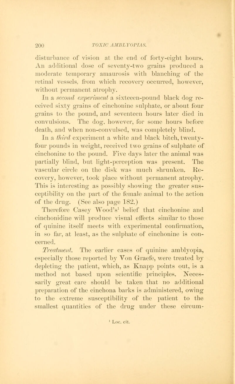 disturbance of vision at the end of forty-eight hours. An additional dose of seventy-two grains produced a moderate temporary amaurosis with blanching of the retinal vessels, from which recovery occurred, however, without permanent atrophy. In a second experiment a sixteeen-pound black dog re- ceived sixty grains of cinchonine sulphate, or about four grains to the pound, and seventeen hours later died in convulsions. The dog, however, for some hours before death, and when non-convulsed, was completely blind. In a third experiment a white and black bitch, twenty- four pounds in weight, received two grains of sulphate of cinchonine to the pound. Five days later the animal was partially blind, but light-perception was present. The vascular circle on the disk was much shrunken. Re- covery, however, took place without permanent atrophy. This is interesting as possibly showing the greater sus- ceptibility on the part of the female animal to the action of the drug. (See also page 182.) Therefore Casey Wood's1 belief that cinchonine and cinchonidine will produce visual effects similar to those of quinine itself meets with experimental confirmation, in so far, at least, as the sulphate of cinchonine is con- cerned. Treatment. The earlier cases of quinine amblyopia, especially those reported by Von Graefe, were treated by depleting the patient, which, as Knapp points out, is a method not based upon scientific principles. Neces- sarily great care should be taken that no additional preparation of the cinchona barks is administered, owing to the extreme susceptibility of the patient to the smallest quantities of the drug under these circum- 1 Loc. cit.