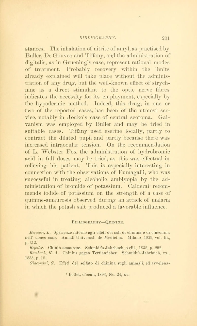 stances. The inhalation of nitrite of amyl, as practised by Bnller, DeGonvea and Tiffany, and the administration of digitalis, as in Gruening's case, represent rational modes of treatment. Probably recovery within the limits already explained will take place without the adminis- tration of any drug, but the well-known effect of strych- nine as a direct stimulant to the optic nerve fibres indicates the necessity for its employment, especially by the hypodermic method. Indeed, this drug, in one or two of the reported cases, has been of the utmost ser- vice, notably in Jodko's case of central scotoma. Gal- vanism was employed by Buller and may be tried in suitable cases. Tiffany used eserine locally, partly to contract the dilated pupil and partly because there was increased intraocular tension. On the recommendation of L. Webster Fox the administration of hydrobromic acid in full doses may be tried, as this was effectual in relieving his patient. This is especially interesting in connection with the observations of Fumagalli, who was successful in treating alcoholic amblyopia by the ad- ministration of bromide of potassium. Calderai1 recom- mends iodide of potassium on the strength of a case of quinine-amaurosis observed during an attack of malaria in which the potash salt produced a favorable influence. Bibliography—Quinine. Beraudi, L. Sperienze intorno agli effeti dei sali di chinina e di cineonina nell' uoneo sans. Annali Universali de Medicina. Milano, 1829, vol. lii., p. 312. Beydler. Chinin amaurose. Schmidt's Jahrbuch, xviii., 1838, p. 292. Rombach, K. A. Chinins gegen Tertianfieber. Schmidt's Jahrbuch, xx., 1838, p. 18. Giacomini, G. Effeti del solfato di chinina sugli animali, ed avvelena- 1 Bollet, d'ocul., 1S93, No. 24, xv.