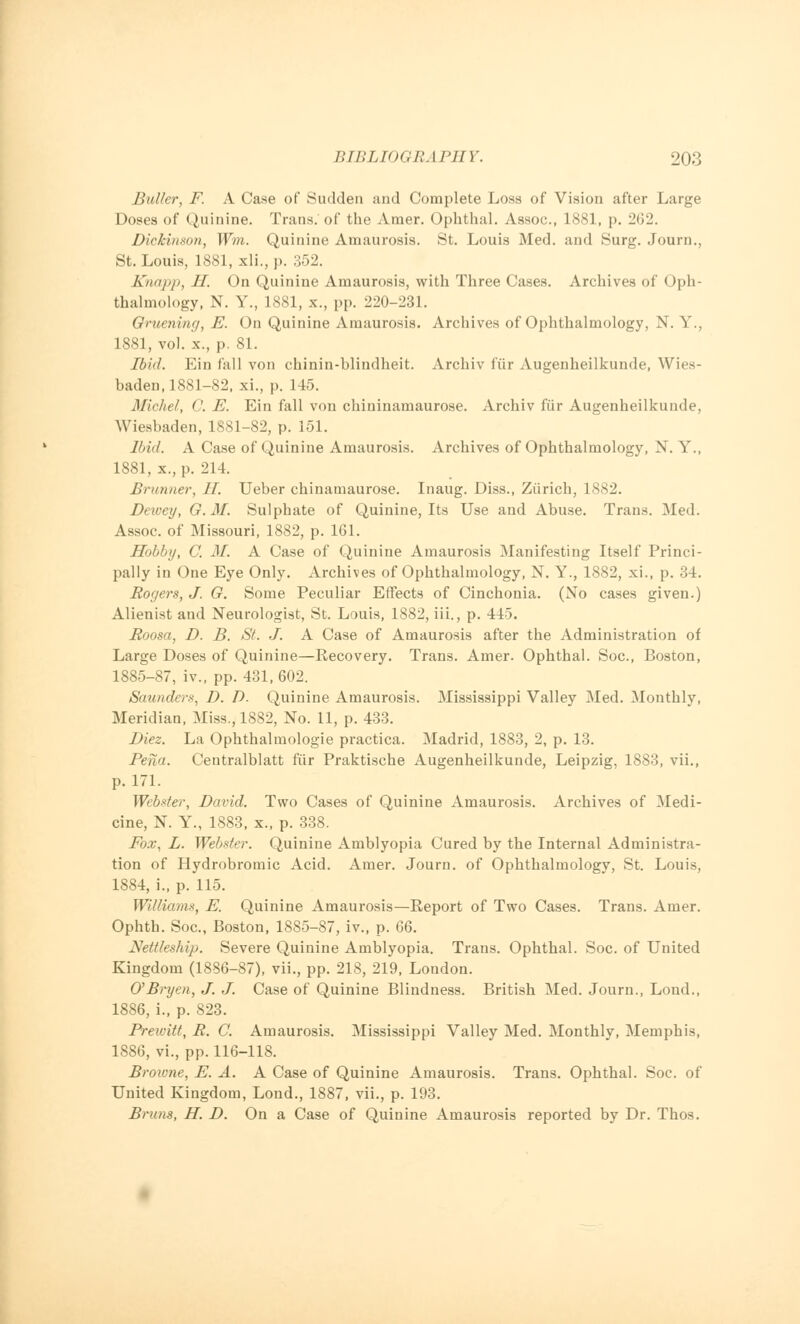 Buller, F. A Case of Sudden and Complete Loss of Vision after Large Doses of Quinine. Trans, of the Amer. Ophthal. Assoc, 1881, p. 262. Dickinson, Wm. Quinine Amaurosis. St. Louis Med. and Surg. Journ., St. Louis, 1881, xli., p. 352. Knapp, II. On Quinine Amaurosis, with Three Cases. Archives of Oph- thalmology, N. Y., 1881, x., pp. 220-231. Omening, E. On Quinine Amaurosis. Archives of Ophthalmology, N. Y., 1881, vol. x., p. 81. Ibid. Ein fall von chinin-bliudheit. Archiv fiir Augenheilkunde, Wies- baden, 1881-82, xi., p. 145. Michel, C. E. Ein fall von chininamaurose. Archiv fiir Augenheilkunde, Wiesbaden, 1881-82, p. 151. Ibid. A Case of Quinine Amaurosis. Archives of Ophthalmology, N. Y., 1881, x., p. 214. Brunner, II. Ueber chinamaurose. Inaug. Diss., Ziirich, 1S82. Dewey, G.M. Sulphate of Quinine, Its Use and Abuse. Trans. Med. Assoc, of Missouri, 1882, p. 161. Hobby, C. M. A Case of Quinine Amaurosis Manifesting Itself Princi- pally in One Eye Only. Archives of Ophthalmology, N. Y., 1882, xi., p. 34. Rogers, J. G. Some Peculiar Effects of Cinchonia. (No cases given.) Alienist and Neurologist, St. Louis, 1882, iii., p. 445. Roosa, D. B. St. J. A Case of Amaurosis after the Administration of Large Doses of Quinine—Recovery. Trans. Amer. Ophthal. Soc, Boston, 1885-87, iv., pp. 431, 602. Saunders, D. D. Quinine Amaurosis. Mississippi Valley Med. Monthly, Meridian, Miss., 1882, No. 11, p. 433. Diez. La Ophthalmologic practica. Madrid, 1883, 2, p. 13. Pena. Centralblatt fiir Praktische Augenheilkunde, Leipzig, 1883, vii., p. 171. Webster, David. Two Cases of Quinine Amaurosis. Archives of Medi- cine, N. Y., 1883, x., p. 338. Fox, L. Webster. Quinine Amblyopia Cured by the Internal Administra- tion of Hydrobromic Acid. Amer. Journ. of Ophthalmology, St. Louis, 1884, i., p. 115. William*, E. Quinine Amaurosis—Report of Two Cases. Trans. Amer. Ophth. Soc, Boston, 1885-87, iv., p. 66. Nettles/up. Severe Quinine Amblyopia. Trans. Ophthal. Soc. of United Kingdom (1886-87), vii., pp. 218, 219, London. O'Bryen, J. J. Case of Quinine Blindness. British Med. Journ., Loud., 1886, i., p. 823. Prewitt, R. C. Amaurosis. Mississippi Valley Med. Monthly, Memphis, 1886, vi., pp. 116-118. Browne, E. A. A Case of Quinine Amaurosis. Trans. Ophthal. Soc. of United Kingdom, Lond., 1887, vii., p. 193. Brans, H. D. On a Case of Quinine Amaurosis reported by Dr. Thos.