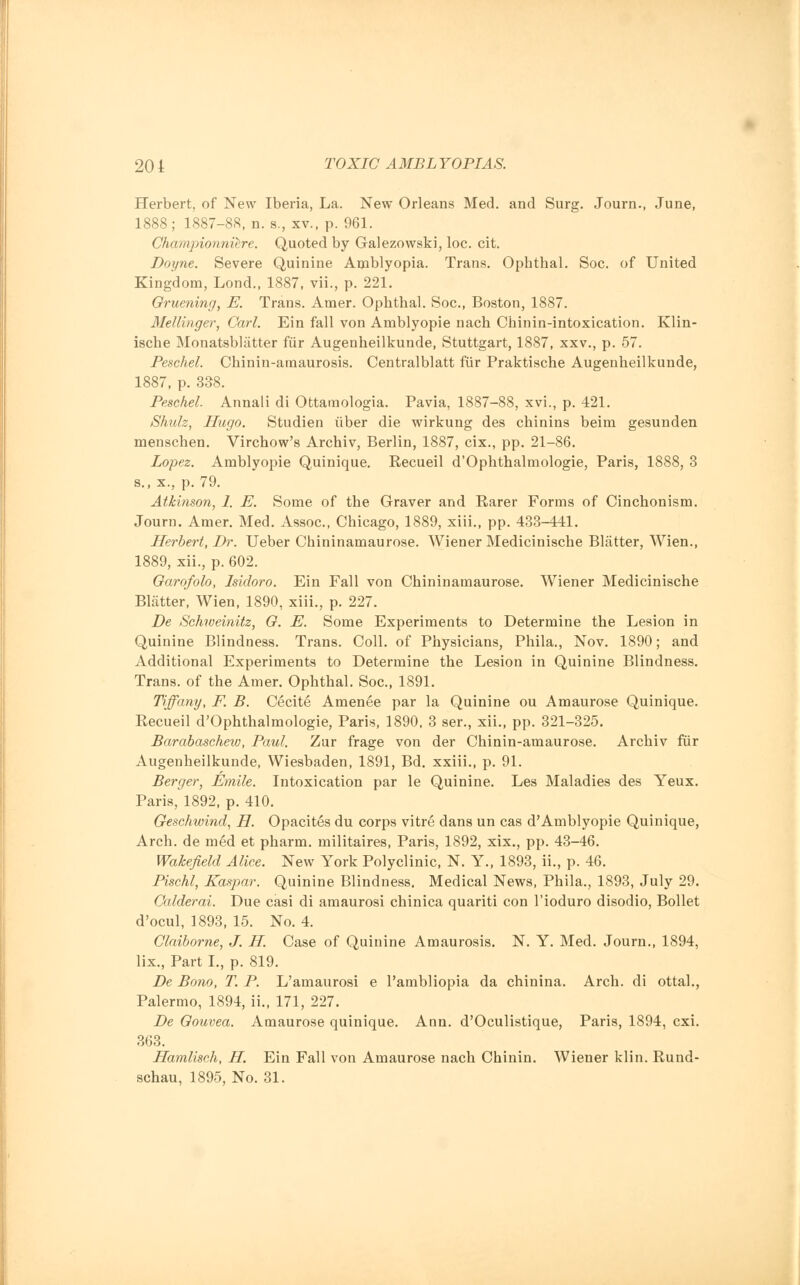 Herbert, of New Iberia, La. New Orleans Med. and Surg. Journ., June, 1888; 1887-88, n. s., xv., p. 961. Championniere. Quoted by Galezowski, loc. cit. Doyne. Severe Quinine Amblyopia. Trans. Ophthal. Soc. of United Kingdom, Lond., 1887, vii., p. 221. Omening, E. Trans. Amer. Ophthal. Soc, Boston, 1887. Mellinger, Carl. Ein fall von Amblyopie nach Chinin-intoxication. Klin- ische Monatsblatter fiir Augenheilkunde, Stuttgart, 1887, xxv., p. 57. Peschel. Chinin-amaurosis. Centralblatt fiir Praktische Augenheilkunde, 1887, p. 338. Peschel. Annali di Ottamologia. Pavia, 1887-88, xvi., p. 421. Shulz, Hugo. Studien uber die wirkung des chinins beim gesunden menschen. Virchow's Archiv, Berlin, 1887, cix., pp. 21-86. Lopez. Amblyopie Quinique. Recueil d'Ophthalmologie, Paris, 1888, 3 s., x., p. 79. Atkinson, 1. E. Some of the Graver and Rarer Forms of Cinchonism. Journ. Amer. Med. Assoc, Chicago, 1889, xiii., pp. 433-441. Herbert, Dr. Ueber Chininamaurose. Wiener Medicinische Blatter, Wien., 1889, xii., p. 602. Oarofolo, Isidoro. Ein Fall von Chininamaurose. Wiener Medicinische Blatter, Wien, 1890, xiii., p. 227. De Schweinitz, O. E. Some Experiments to Determine the Lesion in Quinine Blindness. Trans. Coll. of Physicians, Phila., Nov. 1890; and Additional Experiments to Determine the Lesion in Quinine Blindness. Trans, of the Amer. Ophthal. Soc, 1891. Tiffany, F. B. Cecite Amenee par la Quinine ou Amaurose Quinique. Recueil d'Ophthalmologie, Paris, 1890, 3 ser., xii., pp. 321-325. Barabaschew, Paul. Zur frage von der Chinin-amaurose. Archiv fiir Augenheilkunde, Wiesbaden, 1891, Bd. xxiii., p. 91. Berger, Emile. Intoxication par le Quinine. Les Maladies des Yeux. Paris, 1892, p. 410. Geschwind, H. Opacites du corps vitre dans un cas d'Amblyopie Quinique, Arch, de med et pharm. militaires, Paris, 1892, xix., pp. 43-46. Wakefield Alice. New York Polyclinic, N. Y., 1893, ii., p. 46. Pischl, Kaspar. Quinine Blindness. Medical News, Phila., 1893, July 29. Calderai. Due casi di amaurosi chinica quariti con l'ioduro disodio, Bollet d'ocul, 1893, 15. No. 4. Claiborne, J. H. Case of Quinine Amaurosis. N. Y. Med. Journ., 1894, lix., Part I., p. 819. De Bono, T. P. L'amaurosi e Pambliopia da chinina. Arch, di ottal., Palermo, 1894, ii., 171, 227. De Qouvea. Amaurose quinique. Ann. d'Oculistique, Paris, 1894, cxi. 363. Hamlisch, H. Ein Fall von Amaurose nach Chinin. Wiener klin. Rund- schau, 1895, No. 31.