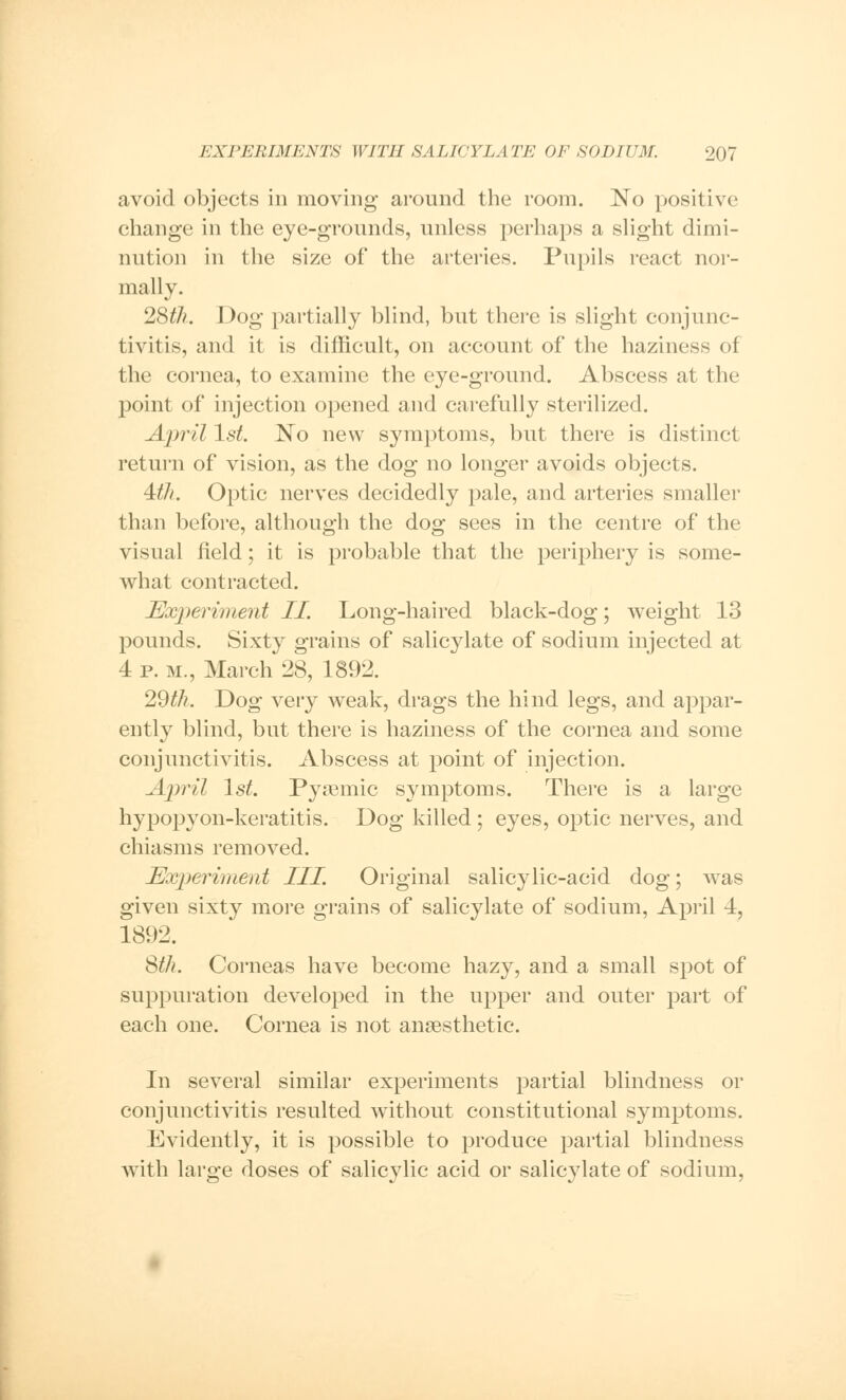 avoid objects in moving around the room. No positive change in the eye-grounds, unless perhaps a slight dimi- nution in the size of the arteries. Pupils react nor- mally. 28tJi. Dog partially blind, but there is slight conjunc- tivitis, and it is difficult, on account of the haziness of the cornea, to examine the eye-ground. Abscess at the point of injection opened and carefully sterilized. April 1st. No new symptoms, but there is distinct return of vision, as the dog no longer avoids objects. 4th. Optic nerves decidedly pale, and arteries smaller than before, although the dog sees in the centre of the visual field; it is probable that the periphery is some- what contracted. Experiment II. Long-haired black-dog; weight 13 pounds. Sixty grains of salicylate of sodium injected at 4 p. m., March 28, 1892. 29 th. Dog very weak, drags the hind legs, and appar- ently blind, but there is haziness of the cornea and some conjunctivitis. Abscess at point of injection. April 1st. Pysemic symptoms. There is a large hypopyon-keratitis. Dog killed; eyes, optic nerves, and chiasms removed. Experiment III. Original salicylic-acid dog; was given sixty more grains of salicylate of sodium, April 4, 1892. Sth. Corneas have become hazy, and a small spot of suppuration developed in the upper and outer part of each one. Cornea is not anaesthetic. In several similar experiments partial blindness or conjunctivitis resulted without constitutional symptoms. Evidently, it is possible to produce partial blindness with large doses of salicylic acid or salicylate of sodium,