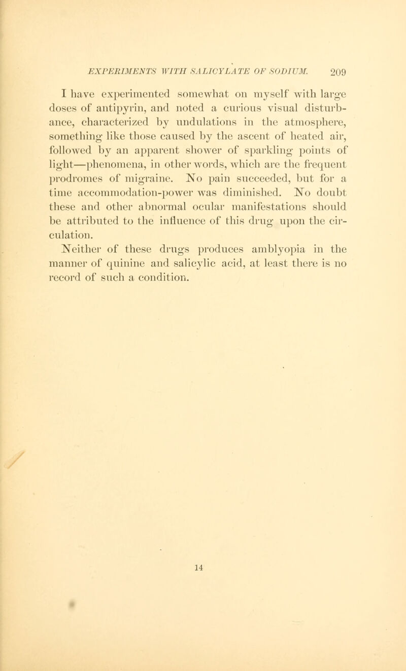 I have experimented somewhat on myself with large doses of antipyrin, and noted a curious visual disturb- ance, characterized by undulations in the atmosphere, something like those caused by the ascent of heated air, followed by an apparent shower of sparkling points of light—phenomena, in other words, which are the frequent prodromes of migraine. No pain succeeded, but for a time accommodation-power was diminished. No doubt these and other abnormal ocular manifestations should be attributed to the influence of this drug upon the cir- culation. Neither of these drugs produces amblyopia in the manner of quinine and salicylic acid, at least there is no record of such a condition. 14