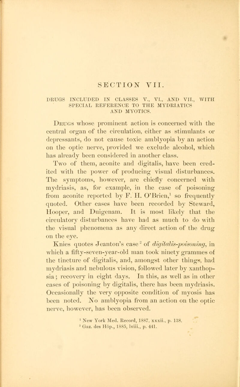 DRUGS INCLUDED IN CLASSES V., VI., AND VII., WITH SPECIAL REFERENCE TO THE MYDRIATICS AND MYOTICS. Drugs whose prominent action is concerned with the central organ of the circulation, either as stimulants or depressants, do not cause toxic amblyopia by an action on the optic nerve, provided we exclude alcohol, which has already been considered in another class. Two of them, aconite and digitalis, have been cred- ited with the power of producing visual disturbances. The symptoms, however, are chiefly concerned with mydriasis, as, for example, in the case of poisoning from aconite reported by F. H. O'Brien,1 so frequently quoted. Other cases have been recorded by Steward, Hooper, and Duigenam. It is most likely that the circulatory disturbances have had as much to do with the visual phenomena as any direct action of the drug on the eye. Knies quotes Jeanton's case2 of digitalis-poisoning, in which a fifty-seven-year-old man took ninety grammes of the tincture of digitalis, and, amongst other things, had mydriasis and nebulous vision, followed later by xanthop- sia ; recovery in eight days. In this, as well as in other cases of poisoning by digitalis, there has been mydriasis. Occasionally the very opposite condition of myosis has been noted. No amblyopia from an action on the optic nerve, however, has been observed. 1 New York Med. Record, 1887, xxxii., p. 138. 2 Gaz. des Hop., 1885, lviii., p. 441.