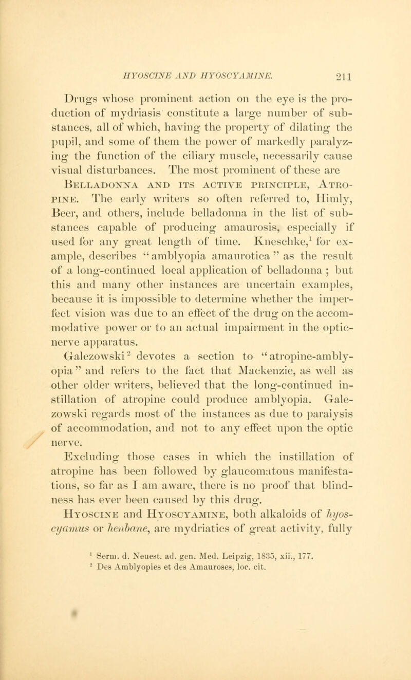 Drugs whose prominent action on the eye is the pro- duction of mydriasis constitute a large number of sub- stances, all of which, having the property of dilating the pupil, and some of them the power of markedly paralyz- ing the function of the ciliary muscle, necessarily cause visual disturbances. The most prominent of these are Belladonna and its active principle, Atro- pine. The early writers so often referred to, Himly, Beer, and others, include belladonna in the list of sub- stances capable of producing amaurosis, especially if used for any great length of time. Kneschke,1 for ex- ample, describes  amblyopia amaurotica  as the result of a long-continued local application of belladonna ; but this and many other instances are uncertain examples, because it is impossible to determine whether the imper- fect vision was due to an effect of the drug on the accom- modative power or to an actual impairment in the optic- nerve apparatus. Galezowski2 devotes a section to atropine-ambly- opia  and refers to the fact that Mackenzie, as well as other older writers, believed that the long-continued in- stillation of atropine could produce amblyopia. Gale- zowski regards most of the instances as due to paralysis of accommodation, and not to any effect upon the optic nerve. Excluding those cases in which the instillation of atropine has been followed by glaucomatous manifesta- tions, so far as I am aware, there is no proof that blind- ness has ever been caused by this drug. Hyoscine and Hyoscyamtne, both alkaloids of liyos- cyamus or henbane, are mydriatics of great activity, fully 1 Serm. d. Neuest. ad. gen. Med. Leipzig, 1835, xii., 177. 2 Des Amblyopies et des Amauroses, loc. cit.