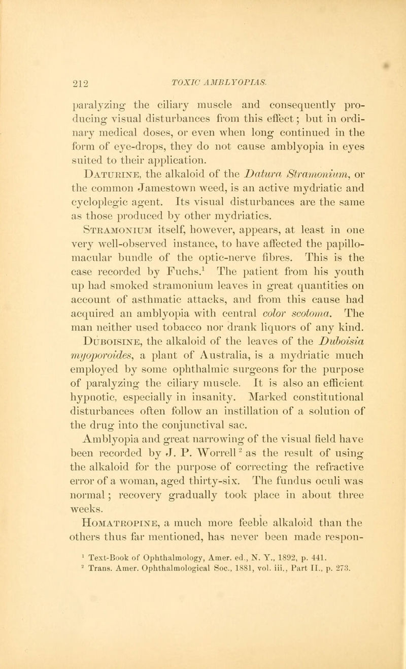 paralyzing the ciliary muscle and consequently pro- ducing visual disturbances from this effect; but in ordi- nary medical doses, or even when long continued in the form of eye-drops, they do not cause amblyopia in eyes suited to their application. Daturine, the alkaloid of the Datura Stramonium, or the common Jamestown weed, is an active mydriatic and cycloplegic agent. Its visual disturbances are the same as those produced by other mydriatics. Stramonium itself, however, appears, at least in one very well-observed instance, to have affected the papillo- macular bundle of the optic-nerve fibres. This is the case recorded by Fuchs.1 The patient from his youth up had smoked stramonium leaves in great quantities on account of asthmatic attacks, and from this cause had acquired an amblyopia with central color scotoma. The man neither used tobacco nor drank liquors of any kind. Duboisine, the alkaloid of the leaves of the Duboisia myoporoides, a plant of Australia, is a mydriatic much employed by some ophthalmic surgeons for the purpose of paralyzing the ciliary muscle. It is also an efficient Irypuotic, especially in insanity. Marked constitutional disturbances often follow an instillation of a solution of the drug into the conjunctival sac. Amblyopia and great narrowing of the visual field have been recorded by J. P. Worrell2 as the result of using the alkaloid for the purpose of correcting the refractive error of a woman, aged thirty-six. The fundus oculi Avas normal; recovery gradually took place in about three weeks. Homatropine, a much more feeble alkaloid than the others thus far mentioned, has never been made respon- 1 Text-Book of Ophthalmology, Amer. ed., N. Y., 1892, p. 441. 2 Trans. Amer. Ophthalmological Soc, 1881, vol. iii., Part II., p. 27.3.