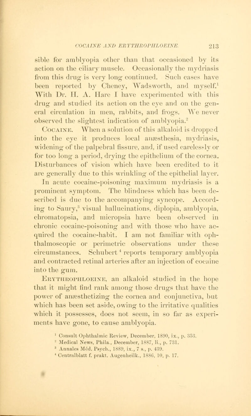 sible for amblyopia other than that occasioned by its action on the ciliary muscle. Occasionally the mydriasis from this drug is very long continued. Such cases have been reported by Cheney, Wads worth, and myself.1 With Dr. IT. A. Hare I have experimented with this drug and studied its action on the eye and on the gen- eral circulation in men, rabbits, and frogs. We never observed the slightest indication of amblyopia.2 Cocaine. When a solution of this alkaloid is dropped into the eye it produces local anaesthesia, mydriasis, widening of the palpebral fissure, and, if used carelessly or for too long a period, drying the epithelium of the cornea. Disturbances of vision which have been credited to it are generally due to this wrinkling of the epithelial layer. In acute cocaine-poisoning maximum mydriasis is a prominent symptom. The blindness which has been de- scribed is due to the accompanying syncope. Accord- ing to Saury,3 visual hallucinations, diplopia, amblyopia, chromatopsia, and micropsia have been observed in chronic cocaine-poisoning and with those who have ac- quired the cocaine-habit. I am not familiar with oph- thalmoscopic or perimetric observations under these circumstances. Schubert4 reports temporary amblyopia and contracted retinal arteries after an injection of cocaine into the gum. Erythrophloeine, an alkaloid studied in the hope that it might find rank among those drugs that have the power of anaesthetizing the cornea and conjunctiva, but which has been set aside, owing to the irritative qualities which it possesses, does not seem, in so far as experi- ments have gone, to cause amblyopia. 1 Consult Ophthalmic Review, December, 1890, ix., p. 353. 2 Medical News, Phila., December, 1887, li., p. 731. 3 Annales Med. Psych., 1889, ix., 7 s., p. 439. 4 Centralblatt f. prakt. Augenheilk., 1886, 10, p. 17.