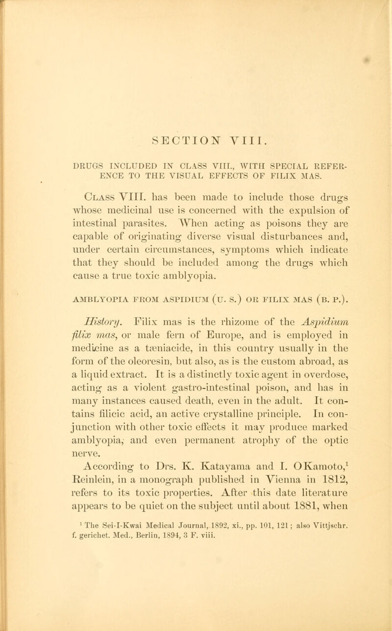 DRUGS INCLUDED IN CLASS VIII., WITH SPECIAL REFER- ENCE TO THE VISUAL EFFECTS OF FILIX MAS. Class VIII. has been made to include those drugs whose medicinal use is concerned with the expulsion of intestinal parasites. When acting as poisons they are capable of originating diverse visual disturbances and, under certain circumstances, symptoms which indicate that they should be included among the drugs which cause a true toxic amblyopia. AMBLYOPIA FROM ASPIDIUM (u. S.) OR FILIX MAS (b. P.). History. Filix mas is the rhizome of the Aspidium filix mas, or male fern of Europe, and is employed in medicine as a tamiacide, in this country usually in the form of the oleoresin, but also, as is the custom abroad, as a liquid extract. It is a distinctly toxic agent in overdose, acting as a violent gastro-intestinal poison, and has in many instances caused death, even in the adult. It con- tains filicic acid, an active crystalline principle. In con- junction with other toxic effects it may produce marked amblyopia, and even permanent atrophy of the optic nerve. According to Drs. K. Katayama and I. OKamoto,1 Reinlein, in a monograph published in Vienna in 1812, refers to its toxic properties. After this date literature appears to be quiet on the subject until about 1881, when 1 The Sei-I-Kwai Medical Journal, 1892, xi., pp. 101, 121; also Vittjschr. f. gerichet. Med., Berlin, 1894, 3 F. viii.