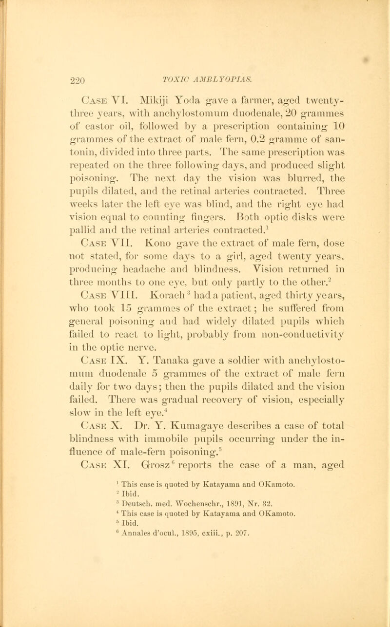 Case VI. Mikiji Yoda gave a farmer, aged twenty- three years, with anchylostomum duodenale, 20 grammes of castor oil, followed by a prescription containing 10 grammes of the extract of male fern, 0.2 gramme of san- tonin, divided into three parts. The same prescription was repeated on the three following days, and produced slight poisoning. The next day the vision was blurred, the pupils dilated, and the retinal arteries contracted. Three weeks later the left eye was blind, and the right eye had vision equal to counting fingers. Both optic disks were pallid and the retinal arteries contracted.1 Case VII. Kono gave the extract of male fern, dose not stated, for some days to a girl, aged twenty years, producing headache and blindness. Vision returned in three months to one eye, but only partly to the other.2 Case VIII. Korach3 had a patient, aged thirty years, who took 15 grammes of the extract; he suffered from general poisoning and had widely dilated pupils which failed to react to light, probably from non-conductivity in the optic nerve. Case IX. Y. Tanaka gave a soldier with anchylosto- mum duodenale 5 grammes of the extract of male fern daily for two days; then the pupils dilated and the vision failed. There was gradual recovery of vision, especially slow in the left eye.4 Case X. Dr. Y. Kumagaye describes a case of total blindness with immobile pupils occurring under the in- fluence of male-fern poisoning.5 Case XI. GroszG reports the case of a man, aged 1 This case is quoted by Katayama and OKamoto. 2 Ibid. 3 Deutsch. med. Wochenschr., 1891, Nr. 32. 4 This case is quoted by Katayama and OKamoto. 5 Ibid. 6 Annales d'ocul., 1895, cxiii., p. 207.