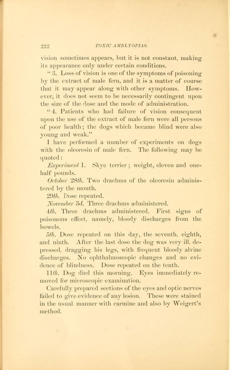 vision sometimes appears, but it is not constant, making its appearance only under certain conditions.  3. Loss of vision is one of the symptoms of poisoning by the extract of male fern, and it is a matter of course that it may appear along with other symptoms. How- ever, it does not seem to be necessarily contingent upon the size of the dose and the mode of administration.  4. Patients who had failure of vision consequent upon the use of the extract of male fern were all persons of poor health; the dogs which became blind were also young and weak. I have performed a number of experiments on dogs with the oleoresin of male fern. The following may be quoted: Experiment 1. Skye terrier ; weight, eleven and one- half pounds. October 28th. Two drachms of the oleoresin adminis- tered by the mouth. 29th. Dose repeated. November 3d. Three drachms administered. 4tth. Three drachms administered. First signs of poisonous effect, namely, bloody discharges from the bowels. 5th. Dose repeated on this day, the seventh, eighth, and ninth. After the last dose the dog was very ill, de- pressed, dragging his legs, with frequent bloody alvine discharges. No ophthalmoscopic changes and no evi- dence of blindness. Dose repeated on the tenth. 11th, Dog died this morning. Eyes immediately re- moved for microscopic examination. Carefully prepared sections of the eyes and optic nerves failed to give evidence of any lesion. These were stained in the usual manner with carmine and also by Weigert's method.