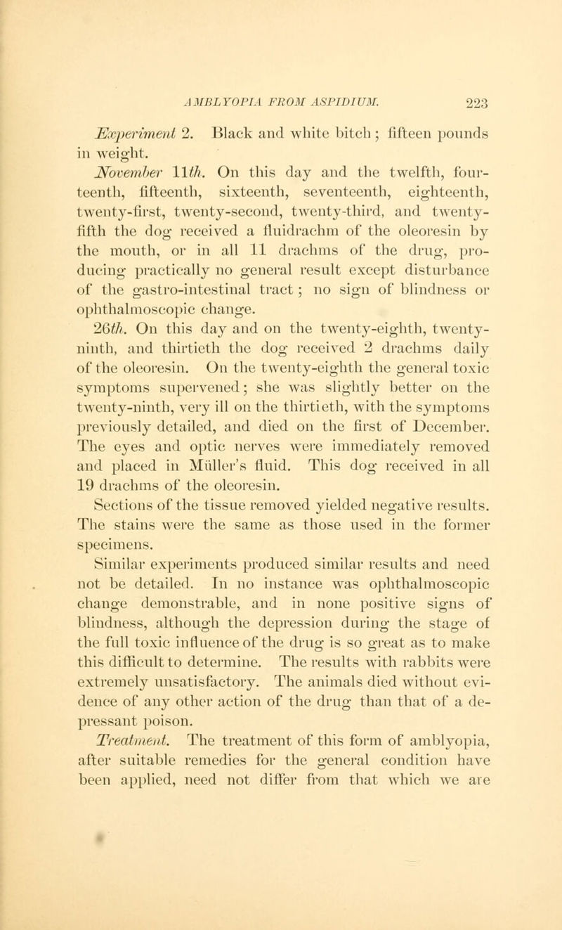 Experiment 2. Black and white bitch ; fifteen pounds in weight. November 11th. On this day and the twelfth, four- teenth, fifteenth, sixteenth, seventeenth, eighteenth, twenty-first, twenty-second, twenty-third, and twenty- fifth the dog received a fluidrachm of the oleoresin by the mouth, or in all 11 drachms of the drug, pro- ducing practically no general result except disturbance of the gastro-intestinal tract; no sign of blindness or ophthalmoscopic change. 26th. On this day and on the twenty-eighth, twenty- ninth, and thirtieth the dog received 2 drachms daily of the oleoresin. On the twenty-eighth the general toxic symptoms supervened; she was slightly better on the twenty-ninth, very ill on the thirtieth, with the symptoms previously detailed, and died on the first of December. The eyes and optic nerves were immediately removed and placed in Mailer's fluid. This dog received in all 19 drachms of the oleoresin. Sections of the tissue removed yielded negative results. The stains were the same as those used in the former specimens. Similar experiments produced similar results and need not be detailed. In no instance was ophthalmoscopic change demonstrable, and in none positive signs of blindness, although the depression during the stage of the full toxic influence of the drug is so great as to make this difficult to determine. The results with rabbits were extremely unsatisfactory. The animals died without evi- dence of any other action of the drug than that of a de- pressant poison. Treatment. The treatment of this form of amblyopia, after suitable remedies for the general condition have been applied, need not differ from that which we are