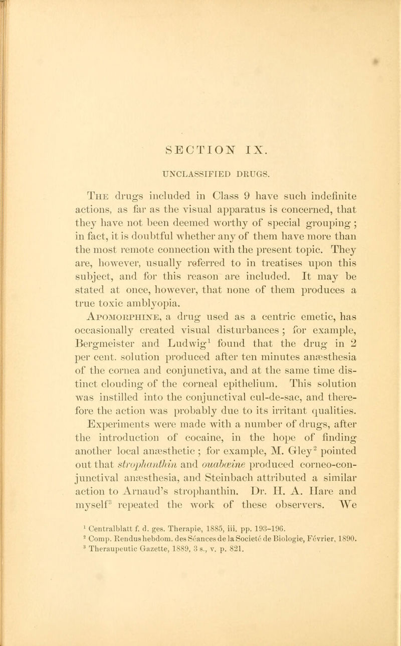 UNCLASSIFIED DRUGS. The drugs included in Class 9 have such indefinite actions, as far as the visual apparatus is concerned, that they have not been deemed worthy of special grouping ; in fact, it is doubtful whether any of them have more than the most remote connection with the present topic. They are, however, usually referred to in treatises upon this subject, and for this reason are included. It may be stated at once, however, that none of them produces a true toxic amblyopia. Apomorphine, a drug used as a centric emetic, has occasionally created visual disturbances ; for example, Bersrmeister and Ludwisr1 found that the druse in 2 per cent, solution produced after ten minutes anaesthesia of the cornea and conjunctiva, and at the same time dis- tinct clouding of the corneal epithelium. This solution was instilled into the conjunctival cul-de-sac, and there- fore the action was probably due to its irritant qualities. Experiments were made with a number of drugs, after the introduction of cocaine, in the hope of finding another local anaesthetic ; for example, M. Gley2 pointed out that stroplianthin and ouabceine produced corneo-con- junctival anaesthesia, and Steinbach attributed a similar action to Arnaud's strophanthin. Dr. H. A. Hare and myself3 repeated the work of these observers. We 1 Centralblatt f. d. ges. Therapie, 1885, iii. pp. 193-196. 2 Comp. Rendushebdom. des Seances de la Society de Biologie, Fevrier, 1890.