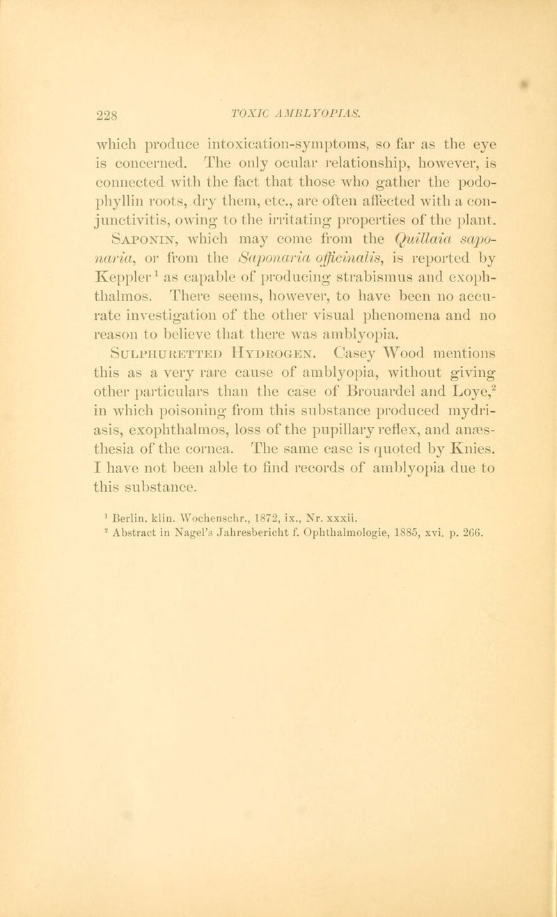 which produce intoxication-symptoms, so far as the eye is concerned. The only ocular relationship, however, is connected with the fact that those who gather the podo- phyllin roots, dry them, etc., are often affected with a con- junctivitis, owing to the irritating properties of the plant. Saponin, which may come from the Quillaia sajio- naria, or from the Saponaria officinalis, is reported by Keppler1 as capable of producing strabismus and exoph- thalmos. There seems, however, to have been no accu- rate investigation of the other visual phenomena and no reason to believe that there was amblyopia. Sulphuketted Hydeogen. Casey Wood mentions this as a very rare cause of amblyopia, without giving other particulars than the case of Brouardel and Loye,2 in which poisoning from this substance produced mydri- asis, exophthalmos, loss of the pupillary reflex, and anaes- thesia of the cornea. The same case is quoted by Knies. I have not been able to find records of amblyopia due to this substance. 1 Berlin, klin. Wochenschr., 1872, ix., Nr. xxxii. 2 Abstract in Nagel's Jahresbericht f. Ophthalmologic, 1885, xvi. p. 266.